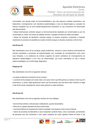 Apostila Eletrônica
Curso
PGRSS - Plano de Gerenciamento de
Resíduos de Serviços de Saúde
página 13
comunidade, com grande poder de transmissibilidade e que não possuem medidas preventivas e de
tratamento), microrganismos com relevância epidemiológica e risco de disseminação ou causador de
doença emergente que se torne epidemiologicamente importante ou cujo mecanismo de transmissão
seja desconhecido;
• bolsas transfusionais contendo sangue ou hemocomponentes rejeitadas por contaminação ou por má
conservação ou, ainda, com prazo de validade vencido, e aquelas oriundas de coleta incompleta;
• sobras de amostras de laboratório contendo sangue ou líquidos corpóreos, recipientes e materiais
resultantes do processo de assistência à saúde contendo sangue ou líquidos corpóreos na forma livre.
Sub-Grupo A2
São classificados como A2 as carcaças, peças anatômicas, vísceras e outros resíduos provenientes de
animais submetidos a processos de experimentação com inoculação de microrganismos, bem como
suas forrações, e os cadáveres de animais suspeitos de serem portadores de microrganismos de
relevância epidemiológica e com risco de disseminação, que foram submetidos ou não a estudo
anátomo-patológico ou à confirmação diagnóstica.
Subgrupo A3
São classificados como A3 os seguintes resíduos:
• as peças anatômicas (membros) do ser humano;
• o produto de fecundação sem sinais vitais, com peso menor que 500 gramas ou estatura menor que 25
centímetros, ou ainda, idade gestacional menor que 20 semanas, que não tenha valor científico ou legal
e não tenha havido requisição do mesmo pelo paciente ou pelos familiares.
Sub-Grupo A4
São classificados como A4 os seguintes resíduos de risco biológico:
• kits de linhas arteriais, endovenosas e dialisadores, quando descartados;
• filtros de ar e gases aspirados de área contaminada;
• membrana filtrante de equipamento médico-hospitalar e de pesquisa, entre outros similares;
• sobras de amostras de laboratório e seus recipientes contendo fezes, urina e secreções, provenientes
de pacientes que não contenham e nem sejam suspeitos de conter agentes Classe de Risco 4 (de
 