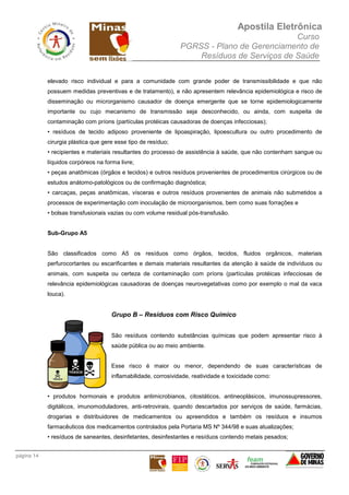 Apostila Eletrônica
Curso
PGRSS - Plano de Gerenciamento de
Resíduos de Serviços de Saúde
página 14
elevado risco individual e para a comunidade com grande poder de transmissibilidade e que não
possuem medidas preventivas e de tratamento), e não apresentem relevância epidemiológica e risco de
disseminação ou microrganismo causador de doença emergente que se torne epidemiologicamente
importante ou cujo mecanismo de transmissão seja desconhecido, ou ainda, com suspeita de
contaminação com príons (partículas protéicas causadoras de doenças infecciosas);
• resíduos de tecido adiposo proveniente de lipoaspiração, lipoescultura ou outro procedimento de
cirurgia plástica que gere esse tipo de resíduo;
• recipientes e materiais resultantes do processo de assistência à saúde, que não contenham sangue ou
líquidos corpóreos na forma livre;
• peças anatômicas (órgãos e tecidos) e outros resíduos provenientes de procedimentos cirúrgicos ou de
estudos anátomo-patológicos ou de confirmação diagnóstica;
• carcaças, peças anatômicas, vísceras e outros resíduos provenientes de animais não submetidos a
processos de experimentação com inoculação de microorganismos, bem como suas forrações e
• bolsas transfusionais vazias ou com volume residual pós-transfusão.
Sub-Grupo A5
São classificados como A5 os resíduos como órgãos, tecidos, fluidos orgânicos, materiais
perfurocortantes ou escarificantes e demais materiais resultantes da atenção à saúde de indivíduos ou
animais, com suspeita ou certeza de contaminação com príons (partículas protéicas infecciosas de
relevância epidemiológicas causadoras de doenças neurovegetativas como por exemplo o mal da vaca
louca).
Grupo B – Resíduos com Risco Químico
São resíduos contendo substâncias químicas que podem apresentar risco à
saúde pública ou ao meio ambiente.
Esse risco é maior ou menor, dependendo de suas características de
inflamabilidade, corrosividade, reatividade e toxicidade como:
• produtos hormonais e produtos antimicrobianos, citostáticos, antineoplásicos, imunossupressores,
digitálicos, imunomoduladores, anti-retrovirais, quando descartados por serviços de saúde, farmácias,
drogarias e distribuidores de medicamentos ou apreendidos e também os resíduos e insumos
farmacêuticos dos medicamentos controlados pela Portaria MS Nº 344/98 e suas atualizações;
• resíduos de saneantes, desinfetantes, desinfestantes e resíduos contendo metais pesados;
 