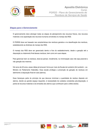 Apostila Eletrônica
Curso
PGRSS - Plano de Gerenciamento de
Resíduos de Serviços de Saúde
página 17
Etapas para o Gerenciamento
O gerenciamento deve abranger todas as etapas de planejamento dos recursos físicos, dos recursos
materiais e da capacitação dos recursos humanos envolvidos no manejo dos RSS.
O PGRSS deve ser baseado nas características dos resíduos gerados e na classificação dos resíduos,
estabelecendo as diretrizes de manejo dos RSS.
O manejo dos RSS deve ser gerenciado dentro e fora do estabelecimento, desde a geração até a
disposição ou tratamento final desses resíduos, bem como em suas etapas.
Para gerenciar bem os resíduos, deve-se pensar, inicialmente, na minimização caso não seja possível a
não geração dos mesmos.
Há cerca de 20 anos, essas idéias já tomavam forma por meio da Escala de Landsink (Ad Landsink – ex-
Ministro do Parlamento Holandês). Essa escala privilegia a prevenção da geração de resíduos em
detrimento à disposição final em solo (aterros).
Essa hierarquia parte do princípio de que deve-se minimizar a quantidade de resíduo disposto em
aterros, devido ao grande espaço requerido, à necessidade de cuidados constantes pós-disposição, à
perda de recursos materiais e às emissões dos aterros (que contribuem para o efeito estufa).
 