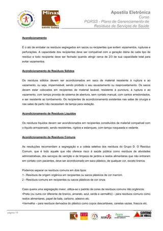 Apostila Eletrônica
Curso
PGRSS - Plano de Gerenciamento de
Resíduos de Serviços de Saúde
página 19
Acondicionamento
É o ato de embalar os resíduos segregados em sacos ou recipientes que evitem vazamentos, rupturas e
perfurações. A capacidade dos recipientes deve ser compatível com a geração diária de cada tipo de
resíduo e todo recipiente deve ser fechado quando atingir cerca de 2/3 de sua capacidade total para
evitar vazamentos.
Acondicionamento de Resíduos Sólidos
Os resíduos sólidos devem ser acondicionados em saco de material resistente à ruptura e ao
vazamento, ou seja, impermeável, sendo proibido o seu esvaziamento ou reaproveitamento. Os sacos
devem estar colocados em recipientes de material lavável, resistente à punctura, à ruptura e ao
vazamento, com tampa provida de sistema de abertura, sem contato manual, com cantos arredondados,
e ser resistente ao tombamento. Os recipientes de acondicionamento existentes nas salas de cirurgia e
nas salas de parto não necessitam de tampa para vedação.
Acondicionamento de Resíduos Líquidos
Os resíduos líquidos devem ser acondicionados em recipientes constituídos de material compatível com
o líquido armazenado, sendo resistentes, rígidos e estanques, com tampa rosqueada e vedante.
Acondicionamento de Resíduos Comuns
As resoluções recomendam a segregação e a coleta seletiva dos resíduos do Grupo D. O Resíduo
Comum, que é todo aquele que não oferece risco à saúde pública como resíduos de atividades
administrativas, dos serviços de varrição e de limpeza de jardins e restos alimentares que não entraram
em contato com pacientes, deve ser acondicionado em saco plástico, de qualquer cor, exceto branca.
Podemos separar os resíduos comuns em dois tipos:
1 - Resíduos de origem orgânica em recipientes ou sacos plásticos de cor marrom.
2 - Resíduos comuns em recipientes ou sacos plásticos de cor cinza.
Caso queira uma segregação maior, utiliza-se o padrão de cores de resíduos comuns não orgânicos:
•Preta (ou outra cor diferente de branco, amarelo, azul, verde e vermelho) – para resíduos comuns como
restos alimentares, papel de bala, carbono, adesivo etc.
•Vermelha – para resíduos derivados do plástico como copos descartáveis, canetas vazias, frascos etc.
 