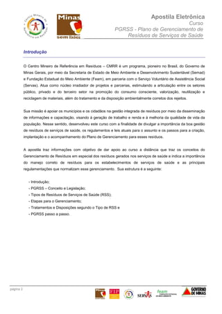 Apostila Eletrônica
Curso
PGRSS - Plano de Gerenciamento de
Resíduos de Serviços de Saúde
página 2
Introdução
O Centro Mineiro de Referência em Resíduos – CMRR é um programa, pioneiro no Brasil, do Governo de
Minas Gerais, por meio da Secretaria de Estado de Meio Ambiente e Desenvolvimento Sustentável (Semad)
e Fundação Estadual do Meio Ambiente (Feam), em parceria com o Serviço Voluntário de Assistência Social
(Servas). Atua como núcleo irradiador de projetos e parcerias, estimulando a articulação entre os setores
público, privado e do terceiro setor na promoção do consumo consciente, valorização, reutilização e
reciclagem de materiais, além do tratamento e da disposição ambientalmente corretos dos rejeitos.
Sua missão é apoiar os municípios e os cidadãos na gestão integrada de resíduos por meio da disseminação
de informações e capacitação, visando à geração de trabalho e renda e à melhoria da qualidade de vida da
população. Nesse sentido, desenvolveu este curso com a finalidade de divulgar a importância da boa gestão
de resíduos de serviços de saúde, os regulamentos e leis atuais para o assunto e os passos para a criação,
implantação e o acompanhamento do Plano de Gerenciamento para esses resíduos.
A apostila traz informações com objetivo de dar apoio ao curso a distância que traz os conceitos do
Gerenciamento de Resíduos em especial dos resíduos gerados nos serviços de saúde e indica a importância
do manejo correto de resíduos para os estabelecimentos de serviços de saúde e as principais
regulamentações que normalizam esse gerenciamento. Sua estrutura é a seguinte:
- Introdução;
- PGRSS – Conceito e Legislação;
- Tipos de Resíduos de Serviços de Saúde (RSS);
- Etapas para o Gerenciamento;
- Tratamentos e Disposições segundo o Tipo de RSS e
- PGRSS passo a passo.
 