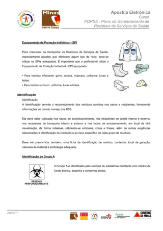 Apostila Eletrônica
Curso
PGRSS - Plano de Gerenciamento de
Resíduos de Serviços de Saúde
página 21
Equipamento de Proteção Individual – EPI
Para manusear ou transportar os Resíduos de Serviços de Saúde,
especialmente aqueles que oferecem algum tipo de risco, deve-se
utilizar os EPIs adequados. É importante que o profissional utilize o
Equipamento de Proteção Individual - EPI apropriado.
• Para resíduo infectante: gorro, óculos, máscara, uniforme, luvas e
botas.
• Para resíduo comum: uniforme, luvas e botas.
Identificação
Identificação
A identificação permite o reconhecimento dos resíduos contidos nos sacos e recipientes, fornecendo
informações ao correto manejo dos RSS.
Ela deve estar colocada nos sacos de acondicionamento, nos recipientes de coleta interna e externa,
nos recipientes de transporte interno e externo e nos locais de armazenamento, em local de fácil
visualização, de forma indelével, utilizando-se símbolos, cores e frases, além de outras exigências
relacionadas à identificação de conteúdo e ao risco específico de cada grupo de resíduos.
Deve ser preenchida, também, uma ficha de identificação de resíduo, contendo: local de geração,
natureza de material e simbologia adequada.
Identificação do Grupo A
O Grupo A é identificado pelo símbolo de substância infectante com rótulos de
fundo branco, desenho e contornos pretos.
 