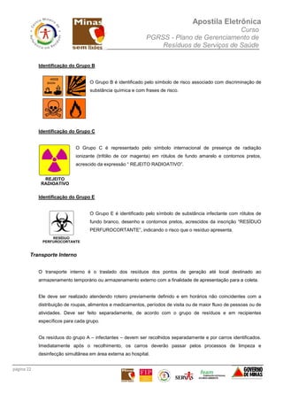 Apostila Eletrônica
Curso
PGRSS - Plano de Gerenciamento de
Resíduos de Serviços de Saúde
página 22
Identificação do Grupo B
O Grupo B é identificado pelo símbolo de risco associado com discriminação de
substância química e com frases de risco.
Identificação do Grupo C
O Grupo C é representado pelo símbolo internacional de presença de radiação
ionizante (trifólio de cor magenta) em rótulos de fundo amarelo e contornos pretos,
acrescido da expressão “ REJEITO RADIOATIVO”.
Identificação do Grupo E
O Grupo E é identificado pelo símbolo de substância infectante com rótulos de
fundo branco, desenho e contornos pretos, acrescidos da inscrição “RESÍDUO
PERFUROCORTANTE”, indicando o risco que o resíduo apresenta.
Transporte Interno
O transporte interno é o traslado dos resíduos dos pontos de geração até local destinado ao
armazenamento temporário ou armazenamento externo com a finalidade de apresentação para a coleta.
Ele deve ser realizado atendendo roteiro previamente definido e em horários não coincidentes com a
distribuição de roupas, alimentos e medicamentos, períodos de visita ou de maior fluxo de pessoas ou de
atividades. Deve ser feito separadamente, de acordo com o grupo de resíduos e em recipientes
específicos para cada grupo.
Os resíduos do grupo A – infectantes – devem ser recolhidos separadamente e por carros identificados.
Imediatamente após o recolhimento, os carros deverão passar pelos processos de limpeza e
desinfecção simultânea em área externa ao hospital.
 