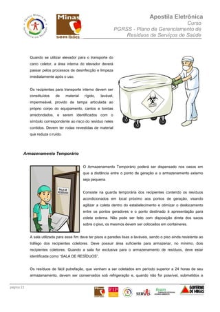Apostila Eletrônica
Curso
PGRSS - Plano de Gerenciamento de
Resíduos de Serviços de Saúde
página 23
Quando se utilizar elevador para o transporte do
carro coletor, a área interna do elevador deverá
passar pelos processos de desinfecção e limpeza
imediatamente após o uso.
Os recipientes para transporte interno devem ser
constituídos de material rígido, lavável,
impermeável, provido de tampa articulada ao
próprio corpo do equipamento, cantos e bordas
arredondados, e serem identificados com o
símbolo correspondente ao risco do resíduo neles
contidos. Devem ter rodas revestidas de material
que reduza o ruído.
Armazenamento Temporário
O Armazenamento Temporário poderá ser dispensado nos casos em
que a distância entre o ponto de geração e o armazenamento externo
seja pequena.
Consiste na guarda temporária dos recipientes contendo os resíduos
acondicionados em local próximo aos pontos de geração, visando
agilizar a coleta dentro do estabelecimento e otimizar o deslocamento
entre os pontos geradores e o ponto destinado à apresentação para
coleta externa. Não pode ser feito com disposição direta dos sacos
sobre o piso, os mesmos devem ser colocados em containeres.
A sala utilizada para esse fim deve ter pisos e paredes lisas e laváveis, sendo o piso ainda resistente ao
tráfego dos recipientes coletores. Deve possuir área suficiente para armazenar, no mínimo, dois
recipientes coletores. Quando a sala for exclusiva para o armazenamento de resíduos, deve estar
identificada como “SALA DE RESÍDUOS”.
Os resíduos de fácil putrefação, que venham a ser coletados em período superior a 24 horas de seu
armazenamento, devem ser conservados sob refrigeração e, quando não for possível, submetidos a
 