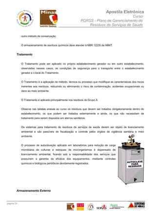 Apostila Eletrônica
Curso
PGRSS - Plano de Gerenciamento de
Resíduos de Serviços de Saúde
página 24
outro método de conservação.
O armazenamento de resíduos químicos deve atender à NBR 12235 da ABNT.
Tratamento
O Tratamento pode ser aplicado no próprio estabelecimento gerador ou em outro estabelecimento,
observadas nesses casos, as condições de segurança para o transporte entre o estabelecimento
gerador e o local do Tratamento.
O Tratamento é a aplicação de método, técnica ou processo que modifique as características dos riscos
inerentes aos resíduos, reduzindo ou eliminando o risco de contaminação, acidentes ocupacionais ou
dano ao meio ambiente.
O Tratamento é aplicado principalmente nos resíduos do Grupo A.
Observe nas tabelas anexas ao curso os resíduos que devem ser tratados obrigatoriamente dentro do
estabelecimento, os que podem ser tratados externamente e ainda, os que não necessitam de
tratamento para serem dispostos em aterros sanitários.
Os sistemas para tratamento de resíduos de serviços de saúde devem ser objeto de licenciamento
ambiental e são passíveis de fiscalização e controle pelos órgãos de vigilância sanitária e meio
ambiente.
O processo de autoclavação aplicado em laboratórios para redução de carga
microbiana de culturas e estoques de microrganismos é dispensado de
licenciamento ambiental, ficando sob a responsabilidade dos serviços que
possuírem a garantia da eficácia dos equipamentos, mediante controles
químicos e biológicos periódicos devidamente registrados.
Armazenamento Externo
 
