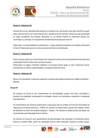 Apostila Eletrônica
Curso
PGRSS - Plano de Gerenciamento de
Resíduos de Serviços de Saúde
página 28
Grupo A – Subgrupo A3
Quando não houver requisição pelo paciente ou familiares e/ou não tenham mais valor científico ou legal,
esses resíduos devem ser encaminhados para: sepultamento em cemitério, desde que haja autorização
do órgão competente dos Estados, Municípios ou do Distrito Federal ou tratamento térmico por
incineração ou cremação, em equipamento devidamente licenciado para esse fim.
Observação: na impossibilidade de atendimento, o órgão ambiental competente nos Estados, Municípios
e Distrito Federal pode aprovar outros processos alternativos de destinação.
Grupo A – Subgrupo A4
Esses resíduos podem ser encaminhados sem tratamento prévio para local devidamente licenciado para
a disposição final de resíduos dos serviços de saúde.
Observação: os órgãos ambientais estaduais e municipais podem exigir ou não o tratamento prévio,
considerando os critérios, especificidades e condições ambientais locais
Grupo A – Subgrupo A5
Devem ser submetidos a tratamento específico orientado pela Agência Nacional de Vigilância Sanitária –
ANVISA.
Grupo B
Os resíduos do Grupo B, com características de periculosidade, quando não forem submetidos a
processo de reutilização, recuperação ou reciclagem, devem ser submetidos a tratamento e disposição
final específicos.
As características dos resíduos pertencentes a esse grupo são as contidas na Ficha de Informações de
Segurança de Produtos Químicos – FISPQ. Os resíduos no estado sólido, quando não tratados, devem
ser dispostos em aterro de resíduos perigosos – Classe I. Os resíduos no estado líquido não devem ser
encaminhados para disposição final em aterros.
Os resíduos do Grupo B, sem características de periculosidade, não necessitam de tratamento prévio.
Quando no estado sólido, podem ter disposição final em aterro licenciado. Quando no estado líquido,
 
