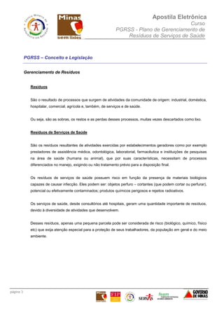 Apostila Eletrônica
Curso
PGRSS - Plano de Gerenciamento de
Resíduos de Serviços de Saúde
página 3
PGRSS – Conceito e Legislação
Gerenciamento de Resíduos
Resíduos
São o resultado de processos que surgem de atividades da comunidade de origem: industrial, doméstica,
hospitalar, comercial, agrícola e, também, de serviços e de saúde.
Ou seja, são as sobras, os restos e as perdas desses processos, muitas vezes descartados como lixo.
Resíduos de Serviços de Saúde
São os resíduos resultantes de atividades exercidas por estabelecimentos geradores como por exemplo
prestadores de assistência médica, odontológica, laboratorial, farmacêutica e instituições de pesquisas
na área de saúde (humana ou animal), que por suas características, necessitam de processos
diferenciados no manejo, exigindo ou não tratamento prévio para a disposição final.
Os resíduos de serviços de saúde possuem risco em função da presença de materiais biológicos
capazes de causar infecção. Eles podem ser: objetos perfuro – cortantes (que podem cortar ou perfurar),
potencial ou efetivamente contaminados; produtos químicos perigosos e rejeitos radioativos.
Os serviços de saúde, desde consultórios até hospitais, geram uma quantidade importante de resíduos,
devido à diversidade de atividades que desenvolvem.
Desses resíduos, apenas uma pequena parcela pode ser considerada de risco (biológico, químico, físico
etc) que exija atenção especial para a proteção de seus trabalhadores, da população em geral e do meio
ambiente.
 