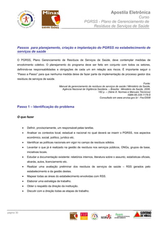 Apostila Eletrônica
Curso
PGRSS - Plano de Gerenciamento de
Resíduos de Serviços de Saúde
página 30
Passos para planejamento, criação e implantação do PGRSS no estabelecimento de
serviços de saúde
O PGRSS, Plano Gerenciamento de Resíduos de Serviços de Saúde, deve contemplar medidas de
envolvimento coletivo. O planejamento do programa deve ser feito em conjunto com todos os setores,
definindo-se responsabilidades e obrigações de cada um em relação aos riscos. É importante seguir o
“Passo a Passo” para que nenhuma medida deixe de fazer parte da implementação de processo gestor dos
resíduos de serviços de saúde.
Fonte:
Manual de gerenciamento de resíduos de serviços de saúde / Ministério da Saúde,
Agência Nacional de Vigilância Sanitária. – Brasília : Ministério da Saúde, 2006.
182 p. – (Série A. Normas e Manuais Técnicos)
ISBN 85-334-1176-6
Consultado em www.anvisa.gov.br - Fev/2008
Passo 1 – Identificação do problema
O que fazer
• Definir, provisoriamente, um responsável pelas tarefas.
• Analisar os contextos local, estadual e nacional no qual deverá se inserir o PGRSS, nos aspectos
econômico, social, político, jurídico etc.
• Identificar as políticas nacionais em vigor no campo de resíduos sólidos.
• Levantar o que já é realizado na gestão de resíduos nos serviços públicos, ONGs, grupos de base,
iniciativas locais.
• Estudar a documentação existente: relatórios internos, literatura sobre o assunto, estatísticas oficiais,
alvarás, autos, licenciamento etc.
• Realizar uma avaliação preliminar dos resíduos de serviços de saúde – RSS gerados pelo
estabelecimento e da gestão destes.
• Mapear todas as áreas do estabelecimento envolvidas com RSS.
• Elaborar uma estratégia de trabalho.
• Obter o respaldo da direção da instituição.
• Discutir com a direção todas as etapas de trabalho.
 
