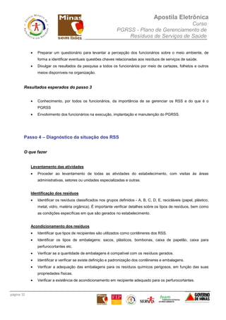 Apostila Eletrônica
Curso
PGRSS - Plano de Gerenciamento de
Resíduos de Serviços de Saúde
página 32
• Preparar um questionário para levantar a percepção dos funcionários sobre o meio ambiente, de
forma a identificar eventuais questões chaves relacionadas aos resíduos de serviços de saúde.
• Divulgar os resultados da pesquisa a todos os funcionários por meio de cartazes, folhetos e outros
meios disponíveis na organização.
Resultados esperados do passo 3
• Conhecimento, por todos os funcionários, da importância de se gerenciar os RSS e do que é o
PGRSS
• Envolvimento dos funcionários na execução, implantação e manutenção do PGRSS.
Passo 4 – Diagnóstico da situação dos RSS
O que fazer
Levantamento das atividades
• Proceder ao levantamento de todas as atividades do estabelecimento, com visitas às áreas
administrativas, setores ou unidades especializadas e outras.
Identificação dos resíduos
• Identificar os resíduos classificados nos grupos definidos - A, B, C, D, E, recicláveis (papel, plástico,
metal, vidro, matéria orgânica). É importante verificar detalhes sobre os tipos de resíduos, bem como
as condições específicas em que são gerados no estabelecimento.
Acondicionamento dos resíduos
• Identificar que tipos de recipientes são utilizados como contêineres dos RSS.
• Identificar os tipos de embalagens: sacos, plásticos, bombonas, caixa de papelão, caixa para
perfurocortantes etc.
• Verificar se a quantidade de embalagens é compatível com os resíduos gerados.
• Identificar e verificar se existe definição e padronização dos contêineres e embalagens.
• Verificar a adequação das embalagens para os resíduos químicos perigosos, em função das suas
propriedades físicas.
• Verificar a existência de acondicionamento em recipiente adequado para os perfurocortantes.
 
