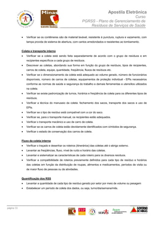 Apostila Eletrônica
Curso
PGRSS - Plano de Gerenciamento de
Resíduos de Serviços de Saúde
página 33
• Verificar se os contêineres são de material lavável, resistente à punctura, ruptura e vazamento, com
tampa provida de sistema de abertura, com cantos arredondados e resistentes ao tombamento.
Coleta e transporte interno
• Verificar se a coleta está sendo feita separadamente de acordo com o grupo de resíduos e em
recipientes específicos a cada grupo de resíduos.
• Descrever as coletas, abordando sua forma em função do grupo de resíduos, tipos de recipientes,
carros de coleta, equipe, quantidade, freqüência, fluxos de resíduos etc.
• Verificar se o dimensionamento da coleta está adequado ao volume gerado, número de funcionários
disponíveis, número de carros de coletas, equipamentos de proteção individual - EPIs necessários
conforme as normas de saúde e segurança do trabalho e demais ferramentas e utensílios utilizados
na coleta.
• Verificar se existe padronização de turnos, horários e freqüência de coleta para os diferentes tipos de
resíduos.
• Verificar a técnica do manuseio da coleta: fechamento dos sacos, transporte dos sacos e uso de
EPIs.
• Verificar se o tipo de resíduo está compatível com a cor do saco.
• Verificar se, para o transporte manual, os recipientes estão adequados.
• Verificar o transporte mecânico e uso de carro de coleta.
• Verificar se os carros de coleta estão devidamente identificados com símbolos de segurança.
• Verificar o estado de conservação dos carros de coleta.
Fluxo da coleta interna
• Verificar o traçado e desenhar os roteiros (itinerários) das coletas até o abrigo externo.
• Levantar as freqüências, fluxo, nível de ruído e horário das coletas.
• Levantar e sistematizar as características de cada roteiro para os diversos resíduos.
• Verificar a compatibilidade de roteiros previamente definidos para cada tipo de resíduo e horários
das coletas em função da distribuição de roupas, alimentos e medicamentos, períodos de visita ou
de maior fluxo de pessoas ou de atividades.
Quantificação dos RSS
• Levantar a quantidade de cada tipo de resíduo gerado por setor por meio de volume ou pesagem
• Estabelecer um período de coleta dos dados, ou seja, turno/dia/semana/mês.
 