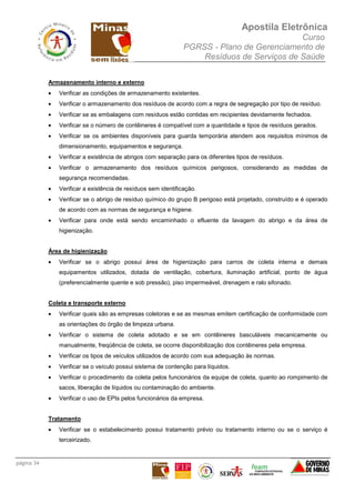 Apostila Eletrônica
Curso
PGRSS - Plano de Gerenciamento de
Resíduos de Serviços de Saúde
página 34
Armazenamento interno e externo
• Verificar as condições de armazenamento existentes.
• Verificar o armazenamento dos resíduos de acordo com a regra de segregação por tipo de resíduo.
• Verificar se as embalagens com resíduos estão contidas em recipientes devidamente fechados.
• Verificar se o número de contêineres é compatível com a quantidade e tipos de resíduos gerados.
• Verificar se os ambientes disponíveis para guarda temporária atendem aos requisitos mínimos de
dimensionamento, equipamentos e segurança.
• Verificar a existência de abrigos com separação para os diferentes tipos de resíduos.
• Verificar o armazenamento dos resíduos químicos perigosos, considerando as medidas de
segurança recomendadas.
• Verificar a existência de resíduos sem identificação.
• Verificar se o abrigo de resíduo químico do grupo B perigoso está projetado, construído e é operado
de acordo com as normas de segurança e higiene.
• Verificar para onde está sendo encaminhado o efluente da lavagem do abrigo e da área de
higienização.
Área de higienização
• Verificar se o abrigo possui área de higienização para carros de coleta interna e demais
equipamentos utilizados, dotada de ventilação, cobertura, iluminação artificial, ponto de água
(preferencialmente quente e sob pressão), piso impermeável, drenagem e ralo sifonado.
Coleta e transporte externo
• Verificar quais são as empresas coletoras e se as mesmas emitem certificação de conformidade com
as orientações do órgão de limpeza urbana.
• Verificar o sistema de coleta adotado e se em contêineres basculáveis mecanicamente ou
manualmente, freqüência de coleta, se ocorre disponibilização dos contêineres pela empresa.
• Verificar os tipos de veículos utilizados de acordo com sua adequação às normas.
• Verificar se o veículo possui sistema de contenção para líquidos.
• Verificar o procedimento da coleta pelos funcionários da equipe de coleta, quanto ao rompimento de
sacos, liberação de líquidos ou contaminação do ambiente.
• Verificar o uso de EPIs pelos funcionários da empresa.
Tratamento
• Verificar se o estabelecimento possui tratamento prévio ou tratamento interno ou se o serviço é
terceirizado.
 
