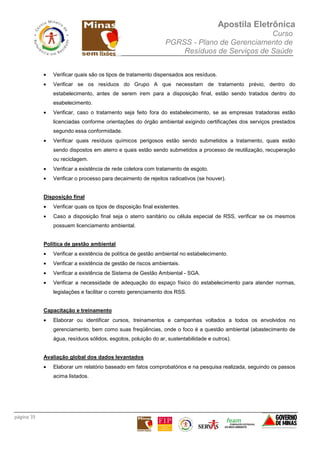 Apostila Eletrônica
Curso
PGRSS - Plano de Gerenciamento de
Resíduos de Serviços de Saúde
página 35
• Verificar quais são os tipos de tratamento dispensados aos resíduos.
• Verificar se os resíduos do Grupo A que necessitam de tratamento prévio, dentro do
estabelecimento, antes de serem irem para a disposição final, estão sendo tratados dentro do
esabelecimento.
• Verificar, caso o tratamento seja feito fora do estabelecimento, se as empresas tratadoras estão
licenciadas conforme orientações do órgão ambiental exigindo certificações dos serviços prestados
segundo essa conformidade.
• Verificar quais resíduos químicos perigosos estão sendo submetidos a tratamento, quais estão
sendo dispostos em aterro e quais estão sendo submetidos a processo de reutilização, recuperação
ou reciclagem.
• Verificar a existência de rede coletora com tratamento de esgoto.
• Verificar o processo para decaimento de rejeitos radioativos (se houver).
Disposição final
• Verificar quais os tipos de disposição final existentes.
• Caso a disposição final seja o aterro sanitário ou célula especial de RSS, verificar se os mesmos
possuem licenciamento ambiental.
Política de gestão ambiental
• Verificar a existência de política de gestão ambiental no estabelecimento.
• Verificar a existência de gestão de riscos ambientais.
• Verificar a existência de Sistema de Gestão Ambiental - SGA.
• Verificar a necessidade de adequação do espaço físico do estabelecimento para atender normas,
legislações e facilitar o correto gerenciamento dos RSS.
Capacitação e treinamento
• Elaborar ou identificar cursos, treinamentos e campanhas voltados a todos os envolvidos no
gerenciamento, bem como suas freqüências, onde o foco é a questão ambiental (abastecimento de
água, resíduos sólidos, esgotos, poluição do ar, sustentabilidade e outros).
Avaliação global dos dados levantados
• Elaborar um relatório baseado em fatos comprobatórios e na pesquisa realizada, seguindo os passos
acima listados.
 