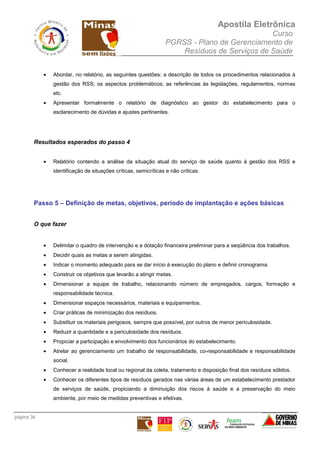 Apostila Eletrônica
Curso
PGRSS - Plano de Gerenciamento de
Resíduos de Serviços de Saúde
página 36
• Abordar, no relatório, as seguintes questões: a descrição de todos os procedimentos relacionados à
gestão dos RSS; os aspectos problemáticos; as referências às legislações, regulamentos, normas
etc.
• Apresentar formalmente o relatório de diagnóstico ao gestor do estabelecimento para o
esclarecimento de dúvidas e ajustes pertinentes.
Resultados esperados do passo 4
• Relatório contendo a análise da situação atual do serviço de saúde quanto à gestão dos RSS e
identificação de situações críticas, semicríticas e não críticas.
Passo 5 – Definição de metas, objetivos, período de implantação e ações básicas
O que fazer
• Delimitar o quadro de intervenção e a dotação financeira preliminar para a seqüência dos trabalhos.
• Decidir quais as metas a serem atingidas.
• Indicar o momento adequado para se dar início à execução do plano e definir cronograma.
• Construir os objetivos que levarão a atingir metas.
• Dimensionar a equipe de trabalho, relacionando número de empregados, cargos, formação e
responsabilidade técnica.
• Dimensionar espaços necessários, materiais e equipamentos.
• Criar práticas de minimização dos resíduos.
• Substituir os materiais perigosos, sempre que possível, por outros de menor periculosidade.
• Reduzir a quantidade e a periculosidade dos resíduos.
• Propiciar a participação e envolvimento dos funcionários do estabelecimento.
• Atrelar ao gerenciamento um trabalho de responsabilidade, co-responsabilidade e responsabilidade
social.
• Conhecer a realidade local ou regional da coleta, tratamento e disposição final dos resíduos sólidos.
• Conhecer os diferentes tipos de resíduos gerados nas várias áreas de um estabelecimento prestador
de serviços de saúde, propiciando a diminuição dos riscos à saúde e a preservação do meio
ambiente, por meio de medidas preventivas e efetivas.
 
