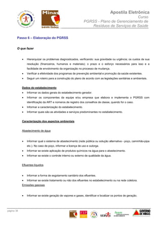 Apostila Eletrônica
Curso
PGRSS - Plano de Gerenciamento de
Resíduos de Serviços de Saúde
página 38
Passo 6 – Elaboração do PGRSS
O que fazer
• Hierarquizar os problemas diagnosticados, verificando: sua gravidade ou urgência; os custos de sua
resolução (financeiros, humanos e materiais); o prazo e o esforço necessários para isso e a
facilidade de envolvimento da organização no processo de mudança.
• Verificar a efetividade dos programas de prevenção ambiental e promoção da saúde existentes.
• Seguir um roteiro para a construção do plano de acordo com as legislações sanitárias e ambientais.
Dados do estabelecimento
• Informar os dados gerais do estabelecimento gerador.
• Informar os componentes da equipe e/ou empresa que elabora e implementa o PGRSS com
identificação da ART e números de registro dos conselhos de classe, quando for o caso.
• Informar a caracterização do estabelecimento.
• Informar quais são as atividades e serviços predominantes no estabelecimento.
Caracterização dos aspectos ambientais
Abastecimento de água
• Informar qual o sistema de abastecimento (rede pública ou solução alternativa - poço, caminhão-pipa
etc.). No caso de poço, informar a licença de uso e outorga.
• Informar se existe aplicação de produtos químicos na água para o abastecimento.
• Informar se existe o controle interno ou externo de qualidade da água.
Efluentes líquidos
• Informar a forma de esgotamento sanitário dos efluentes.
• Informar se existe tratamento ou não dos efluentes no estabelecimento ou na rede coletora.
Emissões gasosas
• Informar se existe geração de vapores e gases, identificar e localizar os pontos de geração.
 