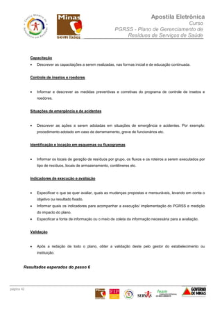 Apostila Eletrônica
Curso
PGRSS - Plano de Gerenciamento de
Resíduos de Serviços de Saúde
página 42
Capacitação
• Descrever as capacitações a serem realizadas, nas formas inicial e de educação continuada.
Controle de insetos e roedores
• Informar e descrever as medidas preventivas e corretivas do programa de controle de insetos e
roedores.
Situações de emergência e de acidentes
• Descrever as ações a serem adotadas em situações de emergência e acidentes. Por exemplo:
procedimento adotado em caso de derramamento, greve de funcionários etc.
Identificação e locação em esquemas ou fluxogramas
• Informar os locais de geração de resíduos por grupo, os fluxos e os roteiros a serem executados por
tipo de resíduos, locais de armazenamento, contêineres etc.
Indicadores de execução e avaliação
• Especificar o que se quer avaliar, quais as mudanças propostas e mensuráveis, levando em conta o
objetivo ou resultado fixado.
• Informar quais os indicadores para acompanhar a execução/ implementação do PGRSS e medição
do impacto do plano.
• Especificar a fonte de informação ou o meio de coleta da informação necessária para a avaliação.
Validação
• Após a redação de todo o plano, obter a validação deste pelo gestor do estabelecimento ou
instituição.
Resultados esperados do passo 6
 