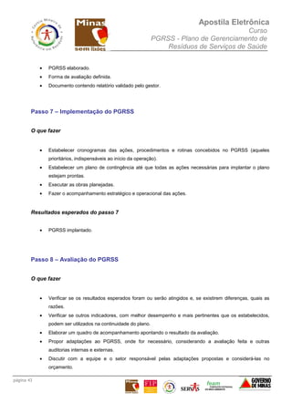 Apostila Eletrônica
Curso
PGRSS - Plano de Gerenciamento de
Resíduos de Serviços de Saúde
página 43
• PGRSS elaborado.
• Forma de avaliação definida.
• Documento contendo relatório validado pelo gestor.
Passo 7 – Implementação do PGRSS
O que fazer
• Estabelecer cronogramas das ações, procedimentos e rotinas concebidos no PGRSS (aqueles
prioritários, indispensáveis ao início da operação).
• Estabelecer um plano de contingência até que todas as ações necessárias para implantar o plano
estejam prontas.
• Executar as obras planejadas.
• Fazer o acompanhamento estratégico e operacional das ações.
Resultados esperados do passo 7
• PGRSS implantado.
Passo 8 – Avaliação do PGRSS
O que fazer
• Verificar se os resultados esperados foram ou serão atingidos e, se existirem diferenças, quais as
razões.
• Verificar se outros indicadores, com melhor desempenho e mais pertinentes que os estabelecidos,
podem ser utilizados na continuidade do plano.
• Elaborar um quadro de acompanhamento apontando o resultado da avaliação.
• Propor adaptações ao PGRSS, onde for necessário, considerando a avaliação feita e outras
auditorias internas e externas.
• Discutir com a equipe e o setor responsável pelas adaptações propostas e considerá-las no
orçamento.
 