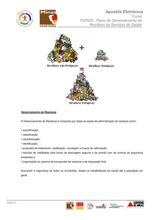 Apostila Eletrônica
Curso
PGRSS - Plano de Gerenciamento de
Resíduos de Serviços de Saúde
página 5
Gerenciamento de Resíduos
O Gerenciamento de Resíduos é composto por todas as ações de administração de resíduos como:
• quantificação;
• classificação;
• caracterização;
• identificação;
• propostas de tratamento, reutilização, reciclagem e busca de valorização;
• estudos de viabilidade para locais de estocagem seguros e de acordo com as normas de segurança
existentes e
• organização do sistema de transportes de resíduos e de disposição final.
Buscando a segurança de todos os envolvidos, desde os trabalhadores de saúde até a população em
geral.
 