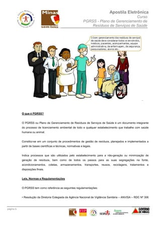 Apostila Eletrônica
Curso
PGRSS - Plano de Gerenciamento de
Resíduos de Serviços de Saúde
página 6
..
O que é PGRSS?
O PGRSS ou Plano de Gerenciamento de Resíduos de Serviços de Saúde é um documento integrante
do processo de licenciamento ambiental de todo e qualquer estabelecimento que trabalhe com saúde
humana ou animal.
Constitui-se em um conjunto de procedimentos de gestão de resíduos, planejados e implementados a
partir de bases científicas e técnicas, normativas e legais.
Indica processos que são utilizados pelo estabelecimento para a não-geração ou minimização de
geração de resíduos, bem como de todos os passos para as suas segregações na fonte,
acondicionamentos, coletas, armazenamentos, transportes, reusos, reciclagens, tratamentos e
disposições finais.
Leis, Normas e Regulamentações
O PGRSS tem como referência as seguintes regulamentações:
• Resolução da Diretoria Colegiada da Agência Nacional de Vigilância Sanitária – ANVISA – RDC Nº 306
 
