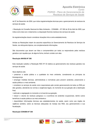 Apostila Eletrônica
Curso
PGRSS - Plano de Gerenciamento de
Resíduos de Serviços de Saúde
página 7
de 07 de Dezembro de 2004, que indica regulamentações técnicas para o gerenciamento de resíduos de
serviços de saúde.
• Resolução do Conselho Nacional do Meio Ambiente – CONAMA – Nº 358 de 29 de Abril de 2005, que
indica como deve ser o tratamento e a disposição final dos resíduos dos serviços de saúde.
As regulamentações devem considerar situações intra e extra estabelecimento.
Ambas as Resoluções tratam de assuntos específicos do Gerenciamento de Resíduos de Serviços de
Saúde, ora reforçando tópicos, ora complementando informações.
São documentos que devem ser lidos e compreendidos por todos os responsáveis pelos resíduos
gerados e por aqueles que, de alguma forma, tenham contato com eles.
Resolução ANVISA Nº 306
Esta resolução substitui a Resolução RDC Nº 33 relativa ao gerenciamento dos resíduos gerados nos
serviços de saúde.
Seus objetivos são:
• preservar a saúde pública e a qualidade do meio ambiente, considerando os princípios da
biossegurança;
• empregar medidas técnicas, administrativas e normativas para prevenir acidentes, preservando a
saúde pública e o meio ambiente;
• considerar os serviços de saúde como responsáveis pelo correto gerenciamento de todos os RSS por
eles gerados, atendendo às normas e exigências legais, do momento de sua geração até a destinação
final;
• estimular a segregação no momento e no local de sua geração;
• reduzir o volume de resíduos perigosos e a ocorrência de acidentes ocupacionais, dentre outros
benefícios à saúde pública e ao meio ambiente e
• disponibilizar informações técnicas aos estabelecimentos de saúde, assim como aos órgãos de
vigilância sanitária, sobre as técnicas adequadas de manejo dos RSS, seu gerenciamento e sua
fiscalização.
Resolução CONAMA Nº 358
 