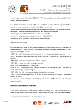 Apostila Eletrônica
Curso
PGRSS - Plano de Gerenciamento de
Resíduos de Serviços de Saúde
página 8
Esta resolução substitui a Resolução CONAMA Nº 283 relativa ao tratamento e à disposição final dos
resíduos dos serviços de saúde.
Seu objetivo é preservar a saúde pública e a qualidade do meio ambiente, regulamentando o
gerenciamento dos resíduos de serviços de saúde. Ela tem como metas:
• a minimização dos riscos ocupacionais e a proteção da saúde do trabalhador e da população em geral;
• o estímulo à minimização da geração dos resíduos, sua reutilização e reciclagem;
• a segregação dos resíduos no momento e no local de sua geração;
• o estímulo a soluções consorciadas para tratamento e disposição final e
• a adoção de ações preventivas, menos onerosas que as corretivas.
Outras normas pertinentes
As resoluções citam normas da Associação Brasileira de Normas Técnicas – ABNT – que tratam de
referências técnicas a serem seguidas. Essas normas podem ser compradas através do site da ABNT
(http://www.abnt.org.br). São elas:
• NBR 9.191 - Sacos plásticos para acondicionamento de lixo - Requisitos e métodos de ensaio;
• NBR 7.500 - Identificação para o transporte terrestre, manuseio, movimentação e armazenamento de
produtos;
• NBR 12.235 - Armazenamento de resíduos sólidos perigosos;
• NBR 12.810 - Coleta de resíduos de serviços de saúde;
• NBR 10.004 - Resíduos sólidos – Classificação;
• NBR 14.652 - Coletor-transportador rodoviário de resíduos de serviços de saúde - Requisitos de
construção e inspeção - Resíduos do grupo A;
• NBR 14.725 - Ficha de informações de segurança de produtos químicos e
• NBR 13.853 - Coletores para resíduos de serviços de saúde perfurantes ou cortantes - Requisitos e
métodos de ensaio.
E há, ainda, as normas da Comissão Nacional de Energia Nuclear - CNEN - NE 6.05 ou NE 3.01, entre
outras importantes.
Quem deve elaborar e seguir seu PGRSS?
Devem elaborar e seguir seu PGRSS todos os estabelecimentos que gerem algum resíduo de serviço de
saúde, ou seja, todos os serviços relacionados à saúde humana ou animal. Esses estabelecimentos são:
• serviços de assistência domiciliar e de trabalhos de campo;
 