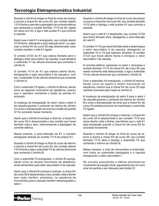 Tecnologia Eletropneumática Industrial
106 Parker Hannifin Ind. Com. Ltda.
Jacareí, SP - Brasil
Quando o cilindro A chega no final do curso de avanço
e aciona a chave fim de curso S2, seu contato aberto
13/14 fecha e permite a passagem da corrente elétrica
que atravessa o contato fechado 11/12 de S4, ligada
em série com S3, e liga o relé auxiliar K1 que controla
a cascata.
Assim que o relé K1 é energizado, seu contato aberto
31/34 fecha, efetuando a auto-retenção de K1, ou seja,
caso a chave fim de curso S2 seja desacionada, esse
contato mantém o relé K1 ligado.
O contato 21/22 de K1 que estava fechado abre e
desliga o setor secundário I da cascata, o que desativa
o solenóide Y1 da válvula direcional que comanda o
cilindro A.
O contato 11/14 de K1 que estava aberto fecha,
energizando o setor secundário II da cascata e, com
ele, o solenóide Y2 da válvula direcional que comanda
o cilindro A.
Com o solenóide Y2 ligado, o cilindro A retorna, dando
início ao segundo movimento da seqüência, mesmo
que o operador mantenha o botão de partida S1
acionado.
A mudança da energização do setor I para o setor II
da cascata garante o comando de retorno do cilindro
A e evita a sobreposição de sinal se o botão de partida
S1 for acionado nesse momento.
Assim que o cilindro A começa a retornar, a chave fim
de curso S2 é desacionada e seu contato que havia
fechado volta a abrir, interrompendo a passagem da
corrente elétrica.
Nesse instante, a auto-retenção de K1 o mantém
energizado através do contato 11/14 do próprio K1.
Quando o cilindro A chega no final do curso de retorno
e aciona a chave fim de curso S3, seu contato aberto
13/14 fecha e liga o solenóide Y3 da válvula direcional
que comanda o cilindro B.
Com o solenóide Y3 energizado, o cilindro B avança,
dando início ao terceiro movimento da seqüência,
ainda alimentado pelo setor secundário II da cascata.
Assim que o cilindro B começa a avançar, a chave fim
de curso S5 é desacionada e seu contato volta a fechar
sem nada interferir, entretanto, na seqüência de
movimentos pois a cascata mantém desenergizado o
setor I.
Quando o cilindro B chega no final do curso de avanço
e aciona a chave fim de curso S4, seu contato fechado
11/12 abre e desliga o relé auxiliar K1 que controla a
cascata.
Assim que o relé K1 é desativado, seu contato 31/34
que havia fechado abre, desligando a auto-retenção
do relé K1.
O contato 11/14 que havia fechado abre e desenergiza
o setor secundário II da cascata, desligando os
solenóide Y2 e Y3 que estavam ativados. O contato
21/22 que havia aberto fecha e energiza o setor
secundário I da cascata.
A corrente elétrica, passando no setor I, atravessa o
contato fechado 11/12 da chave fim de curso S5 que
nesse momento está desacionada, e liga o solenóide
Y4 da válvula direcional que comanda o cilindro B.
Com o solenóide Y4 energizado, o cilindro B retorna,
dando início ao quarto e último movimento da
seqüência, mesmo que a chave fim de curso S3 seja
mantida acionada pela haste do cilindro A.
A mudança da energização do setor II para o setor I
da cascata garante o comando de retorno do cilindro
B e evita a sobreposição de sinal que a chave fim de
curso S3 poderia provocar se mantivesse o solenóide
Y3 ligado.
Assim que o cilindro B começa a retornar, a chave fim
de curso S4 é desacionada e seu contato 11/12 que
havia aberto volta a fechar, permitindo que o relé K1
seja energizado quando a chave fim de curso S2 for
acionada novamente.
Quando o cilindro B chega no final do curso de re-
torno e aciona a chave fim de curso S5, seu contato
fechado 11/12 abre e desliga o solenóide Y4 que
comanda o retorno do cilindro B.
Dessa maneira, o ciclo de movimentos é encerrado,
com todos os solenóides desligados e a cascata
energizando o setor secundário I.
Os circuitos pneumá-tico e elétrico encontram-se
novamente na posição inicial, aguardando por um novo
sinal de partida a ser efetuado pelo botão S1.
 