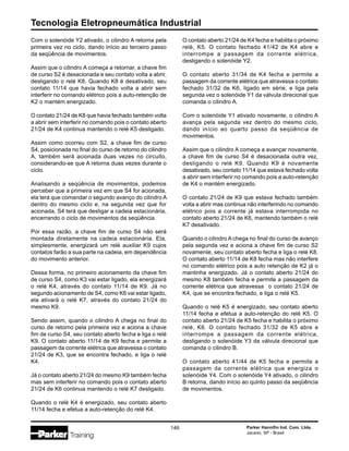 Tecnologia Eletropneumática Industrial
146 Parker Hannifin Ind. Com. Ltda.
Jacareí, SP - Brasil
Com o solenóide Y2 ativado, o cilindro A retorna pela
primeira vez no ciclo, dando início ao terceiro passo
da seqüência de movimentos.
Assim que o cilindro A começa a retornar, a chave fim
de curso S2 é desacionada e seu contato volta a abrir,
desligando o relé K8. Quando K8 é desativado, seu
contato 11/14 que havia fechado volta a abrir sem
interferir no comando elétrico pois a auto-retenção de
K2 o mantém energizado.
O contato 21/24 de K8 que havia fechado também volta
a abrir sem interferir no comando pois o contato aberto
21/24 de K4 continua mantendo o relé K5 desligado.
Assim como ocorreu com S2, a chave fim de curso
S4, posicionada no final do curso de retorno do cilindro
A, também será acionada duas vezes no circuito,
considerando-se que A retorna duas vezes durante o
ciclo.
Analisando a seqüência de movimentos, podemos
perceber que a primeira vez em que S4 for acionada,
ela terá que comandar o segundo avanço do cilindro A
dentro do mesmo ciclo e, na segunda vez que for
acionada, S4 terá que desligar a cadeia estacionária,
encerrando o ciclo de movimentos da seqüência.
Por essa razão, a chave fim de curso S4 não será
montada diretamente na cadeia estacionária. Ela,
simplesmente, energizará um relé auxiliar K9 cujos
contatos farão a sua parte na cadeia, em dependência
do movimento anterior.
Dessa forma, no primeiro acionamento da chave fim
de curso S4, como K3 vai estar ligado, ela energizará
o relé K4, através do contato 11/14 de K9. Já no
segundo acionamento de S4, como K6 vai estar ligado,
ela ativará o relé K7, através do contato 21/24 do
mesmo K9.
Sendo assim, quando o cilindro A chega no final do
curso de retorno pela primeira vez e aciona a chave
fim de curso S4, seu contato aberto fecha e liga o relé
K9. O contato aberto 11/14 de K9 fecha e permite a
passagem da corrente elétrica que atravessa o contato
21/24 de K3, que se encontra fechado, e liga o relé
K4.
Já o contato aberto 21/24 do mesmo K9 também fecha
mas sem interferir no comando pois o contato aberto
21/24 de K6 continua mantendo o relé K7 desligado.
Quando o relé K4 é energizado, seu contato aberto
11/14 fecha e efetua a auto-retenção do relé K4.
O contato aberto 21/24 de K4 fecha e habilita o próximo
relé, K5. O contato fechado 41/42 de K4 abre e
interrompe a passagem da corrente elétrica,
desligando o solenóide Y2.
O contato aberto 31/34 de K4 fecha e permite a
passagem da corrente elétrica que atravessa o contato
fechado 31/32 de K6, ligado em série, e liga pela
segunda vez o solenóide Y1 da válvula direcional que
comanda o cilindro A.
Com o solenóide Y1 ativado novamente, o cilindro A
avança pela segunda vez dentro do mesmo ciclo,
dando início ao quarto passo da seqüência de
movimentos.
Assim que o cilindro A começa a avançar novamente,
a chave fim de curso S4 é desacionada outra vez,
desligando o relé K9. Quando K9 é novamente
desativado, seu contato 11/14 que estava fechado volta
a abrir sem interferir no comando pois a auto-retenção
de K4 o mantém energizado.
O contato 21/24 de K9 que estava fechado também
volta a abrir mas continua não interferindo no comando
elétrico pois a corrente já estava interrompida no
contato aberto 21/24 de K6, mantendo também o relé
K7 desativado.
Quando o cilindro A chega no final do curso de avanço
pela segunda vez e aciona a chave fim de curso S2
novamente, seu contato aberto fecha e liga o relé K8.
O contato aberto 11/14 de K8 fecha mas não interfere
no comando elétrico pois a auto retenção de K2 já o
mantinha energizado. Já o contato aberto 21/24 do
mesmo K8 também fecha e permite a passagem da
corrente elétrica que atravessa o contato 21/24 de
K4, que se encontra fechado, e liga o relé K5.
Quando o relé K5 é energizado, seu contato aberto
11/14 fecha e efetua a auto-retenção do relé K5. O
contato aberto 21/24 de K5 fecha e habilita o próximo
relé, K6. O contato fechado 31/32 de K5 abre e
interrompe a passagem da corrente elétrica,
desligando o solenóide Y3 da válvula direcional que
comanda o cilindro B.
O contato aberto 41/44 de K5 fecha e permite a
passagem da corrente elétrica que energiza o
solenóide Y4. Com o solenóide Y4 ativado, o cilindro
B retorna, dando início ao quinto passo da seqüência
de movimentos.
 
