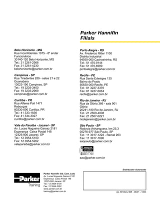 Parker Hannifin
Filiais
Parker Hannifin Ind. Com. Ltda
Av. Lucas Nogueira Garcez 2181
Esperança Caixa Postal 148
12325-900 Jacareí, SP
Tel.: 12 3954-5100
Fax: 12 3954-5262
www.parker.com.br
training@parker.com.br
Belo Horizonte - MG
Rua Inconfidentes 1075 - 8º andar
Funcionários
30140-120 Belo Horizonte, MG
Tel.: 31 3261-2566
Fax: 31 3261-4230
belohorizonte@parker.com.br
Campinas - SP
Rua Tiradentes 289 - salas 21 e 22
Guanabara
13023-190 Campinas, SP
Tel.: 19 3235-3400
Fax: 19 3235-2969
campinas@parker.com.br
Curitiba - PR
Rua Alferes Poli 1471
Rebouças
80230-090 Curitiba, PR
Tel.: 41 333-1836
Fax: 41 334-3027
curitiba@parker.com.br
Vale do Paraíba - Jacareí - SP
Av. Lucas Nogueira Garcez 2181
Esperança Caixa Postal 148
12325-900 Jacareí, SP
Tel.: 12 3954-5100
Fax: 12 3954-5262
valeparaiba@parker.com.br
Distribuidor Autorizado
Ap. M1002-2 BR - 08/01 - 1000
Porto Alegre - RS
Av. Frederico Ritter 1100
Distrito Industrial
94930-000 Cachoeirinha, RS
Tel.: 51 470-9144
Fax: 51 470-6909
portoalegre@parker.com.br
Recife - PE
Rua Santa Edwirges 135
Bairro do Prado
50830-000 Recife, PE
Tel.: 81 3227-3376
Fax: 81 3227-6064
recife@parker.com.br
Rio de Janeiro - RJ
Rua da Glória 366 - sala 901
Glória
20241-180 Rio de Janeiro, RJ
Tel.: 21 2509-4008
Fax: 21 2507-0221
riodejaneiro@parker.com.br
São Paulo - SP
Rodovia Anhanguera, km 25,3
05276-977 São Paulo, SP
Tel.: 11 3917-1222 - Ramal 263
Fax: 11 3917-1690
saopaulo@parker.com.br
sac@parker.com.br
 