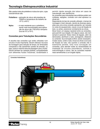 Tecnologia Eletropneumática Industrial
16 Parker Hannifin Ind. Com. Ltda.
Jacareí, SP - Brasil
São usados tubos de polietileno e tubos de nylon, cujas
características são:
Polietileno - aplicação de vácuo até pressões de
700kPa e temperatura de trabalho de
-37°C a 40°C.
Nylon - é mais resistente que o polietileno,
sendo mais recomendado para aplica-
ção de vácuo até 1700 kPa e tempera-
tura de 0°C a 70°C.
Conexões para Tubulações Secundárias
A escolha das conexões que serão utilizadas num
circuito é muito importante. Devem oferecer recursos
de montagem para redução de tempo, ter dimensões
compactas e não apresentar quedas de pressão, ou
seja, possuir máxima área de passagem para o fluido.
Devem também ter vedação perfeita, compatibilidade
com diferentes fluidos industriais, durabilidade e
permitir rápida remoção dos tubos em casos de
manutenção, sem danificá-los.
As conexões para tubulações secundárias podem ser
múltiplas, espigões, conexão com anel apressor ou
olivas etc.
Dependendo do tipo de conexão utilizado, o tempo de
montagem é bem elevado, devido às diversas opera-
ções que uma única conexão apresenta: ser roscada
no corpo do equipamneto, roscar a luva de fixação do
tubo, ou antes, posicionar corretamente as olivas.
Deve haver um espaço razoável entre as conexões,
para permitir sua rotação. Em alguns casos, isto nem
sempre é possível. Estes meios de ligação, além de
demorados, danificam o tubo, esmagando, dilatando
ou cortando. Sua remoção é difícil, sendo necessário,
muitas vezes, cortar o tubo, trocar as olivas e as luvas
de fixação do tubo; isto quando a conexão não é
totalmente perdida. Uma nova concepção em
conexões, para atender todas as necessidades de
instalação de circuitos pneumáticos, controle e
instrumentação e outros, são as conexões instantâ-
neas semelhantes a um engate rápido.
Conexões Instantâneas
 