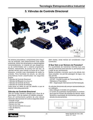 Tecnologia Eletropneumática Industrial
Parker Hannifin Ind. Com. Ltda.
Jacareí, SP - Brasil
23
5. Válvulas de Controle Direcional
Além destes, ainda merece ser considerado o tipo
Construtivo.
O Que Vem a ser Número de Posições?
É a quantidade de manobras distintas que uma
válvulas direcional pode executar ou permanecer sob
a ação de seu acionamento.
Nestas condições, a torneira, que é uma válvula, tem
duas posições: ora permite passagem de água, ora
não permite.
- Norma para representação:
CETOP - Comitê Europeu de Transmissão Óleo -
Hidráulica e Pneumática.
- ISO - Organização Internacional de Normalização.
As válvulas direcionais são sempre representadas por
um retângulo.
- Este retângulo é dividido em quadrados.
- O número de quadrados representados na simbolo-
gia é igual ao número de posições da válvula, repre-
sentando a quantidade de movimentos que executa
através de acionamentos.
2 Posições 3 Posições
Os cilindros pneumáticos, componentes para máqui-
nas de produção, para desenvolverem suas ações
produtivas, devem ser alimentados ou descarregados
convenientemente, no instante em que desejarmos,
ou de conformidade com o sistema programado.
Portanto, basicamente, de acordo com seu tipo, as
válvulas servem para orientar os fluxos de ar, impor
bloqueios, controlar suas intensidades de vazão ou
pressão. Para facilidade de estudo, as válvulas
pneumáticas foram classificadas nos seguintes
grupos:
• Válvulas de Controle Direcional
• Válvulas de Bloqueio (Anti-Retorno)
• Válvulas de Controle de Fluxo
• Válvulas de Controle de Pressão
Cada grupo se refere ao tipo de trabalho a que se
destina mais adequadamente.
Válvulas de Controle Direcional
Têm por função orientar a direção que o fluxo de ar
deve seguir, a fim de realizar um trabalho proposto.
Para um conhecimento perfeito de uma válvula
direcional, deve-se levar em conta os seguintes dados:
• Posição Inicial
• Número de Posições
• Número de Vias
• Tipo de Acionamento (Comando)
• Tipo de Retorno
• Vazão
Simbologia
3
5
4 2
1
 