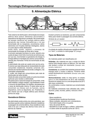 Tecnologia Eletropneumática Industrial
48 Parker Hannifin Ind. Com. Ltda.
Jacareí, SP - Brasil
Cobre
- Baixa resistência;
- Características mecânicas favoráveis;
- Baixa oxidação, elevando com a temperatura;
- Fácil deformação à frio e à quente;
- Grau de pureza 99,9%;
- Resistência à ação da água, sulfatos, carbonatos;
- O cobre oxida se aquecido acima de 120°C.
Todo sistema de distribuição e alimentação de energia
elétrica deve possuir elementos seccionados e
dispositivos de segurança e proteção. Na conservação
da energia mecânica em energia elétrica pelos
geradores das Usinas Hidroelétricas e na sua
transmissão até os receptores, encontramos vários
elementos com funções distintas interligados, dentre
os quais alguns serão destacados.
Antes disso, porém, vejamos o processo de
transmissão da energia da fonte até a carga:
A primeira operação acontece na usina, quando uma
queda de água muito forte movimenta as turbinas que,
por sua vez, movimentam os geradores de energia. A
energia elétrica é mandada aos centros consumidores,
através das chamadas "linhas de transmissão de alta
tensão".
A eletricidade não pode ser usada como sai da usina.
É preciso que seja adequada às necessidades de cada
consumidor (residencial, industrial, comercial, etc),
através dos transformadores de tensão (voltagem), nas
chamadas subestações.
E, então, ela chega aos consumidores pela rede de
distribuição de baixa tensão.
Diante de cada consumidor existe um ponto de entrada
particular para receber a eletricidade.
Ela passa para a caixa de energia do consumidor, onde
está instalado o relógio medidor, cuja finalidade é medir
o consumo de eletricidade. Do medidor, ela passa para
a caixa de distribuição interna. É nesta caixa que se
encontram as chaves com os fusíveis, outros
dispositivos, como os disjuntores, etc. Finalmente, é
das chaves que sai a fiação elétrica para diversos
pontos de carga.
Resistência Elétrica
Na eletricidade existe ainda uma outra grandeza, que
acontece quando certos materiais oferecem resistência
à passagem da corrente elétrica. Essa resistência nada
mais é do que o choque dos átomos livres como os
átomos do material.
9. Alimentação Elétrica
Existem portanto os resistores, que são componentes
feitos para resistir à passagem da corrente elétrica.
Símbolo de um resistor:
A unidade de medida utilizada para resistência elétrica
é o "ohm", o símbolo é a letra grega "Ω" (ômega).
Tipos de Materiais
Os materiais podem ser classificados em:
Isolantes: são materiais em que o núcleo do átomo
exerce forte atração sobre os elétrons. Por isso eles
não tendem a entrar em movimento. (Exemplo: vidro,
borracha, madeira etc.).
Condutores: ao contrário dos isolantes possuem baixa
energia entre o núcleo e elétrons. Portanto estes
entram facilmente em movimento. (Exemplo: cobre, prata,
alumínio etc.).
Semicondutores: estão no meio termo; no estado
puro e a uma temperatura de 20°C são isolantes.
Quando em estado puro e a uma temperatura de 20°C
são maus condutores.
Se combinados a outros materiais sua conectividade
aumenta.
Os materiais condutores mais utilizados são: cobre,
alumínio, prata, chumbo, platina, mercúrio e ferro.
 