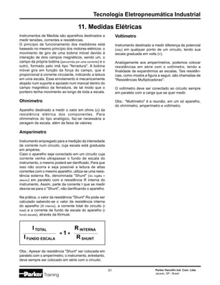 Parker Hannifin Ind. Com. Ltda.
Jacareí, SP - Brasil
51
Tecnologia Eletropneumática Industrial
Instrumentos de Medida são aparelhos destinados a
medir tensões, correntes e resistências.
O princípio de funcionamento dos medidores está
baseado no mesmo princípio dos motores elétricos: o
movimento de giro de uma bobina móvel devido à
interação de dois campos magnéticos, sendo um, o
campo da própria bobina (percorrida por uma corrente) e o
outro, formado pelo imã tipo "ferradura". A bobina
móvel gira em função da força do campo, que é
proporcional à corrente circulante, indicando a leitura
em uma escala. Esse enrolamento é mecanicamente
alojado num suporte e apoiado num mancal dentro do
campo magnético da ferradura, de tal modo que o
ponteiro tenha movimento ao longo de toda a escala.
Ohmimetro
Aparelho destinado a medir o valor em ohms (Ω) da
resistência elétrica dos componentes. Para
ohmimetros do tipo analógico, faz-se necessária a
zeragem da escala, além da faixa de valores.
Amperímetro
Instrumento empregado para a medição da intensidade
de corrente num circuito, cuja escala está graduada
em ampères.
Caso o aparelho seja conectado em um circuito cuja
corrente venha ultrapassar o fundo de escala do
instrumento, o mesmo poderá ser danificado. Para que
isso não ocorra e seja possível a leitura de altas
correntes com o mesmo aparelho, utiliza-se uma resis-
tência externa Rs, denominada "Shunt" (do inglês =
desvio) em paralelo com a resistência R interna do
instrumento. Assim, parte da corrente I que se medir
desvia-se para o "Shunt", não danificando o aparelho.
Na prática, o valor da resistência "Shunt" Rs pode ser
calculado sabendo-se o valor da resistência interna
do aparelho (R interna), a corrente total do circuito (I
total) e a corrente de fundo de escala do aparelho (I
fundo escala), através da fórmula:
11. Medidas Elétricas
= 1 +
I TOTAL
I FUNDO ESCALA
R INTERNA
R SHUNT
Obs.: Apesar da resistência "Shunt" ser colocada em
paralelo com o amperímetro, o instrumento, entretanto,
deve sempre ser colocado em série com o circuito.
Voltímetro
Instrumento destinado a medir diferença de potencial
(ddp) em qualquer ponto de um circuito, tendo sua
escala graduada em volts (V).
Analogamente aos amperímetros, podemos colocar
resistências em série com o voltímetro, tendo a
finalidade de expandirmos as escalas. Tais resistên-
cias, como mostra a figura a seguir, são chamadas de
"Resistências Multiplicadoras".
O voltímetro deve ser conectado ao circuito sempre
em paralelo com a carga que se quer medir.
Obs.: "Multímetro" é a reunião, em um só aparelho,
do ohmímetro, amperímetro e voltímetro.
 