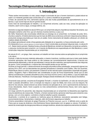 Tecnologia Eletropneumática Industrial
4 Parker Hannifin Ind. Com. Ltda.
Jacareí, SP - Brasil
"Pelas razões mencionadas e à vista, posso chegar à conclusão de que o homem dominará e poderá elevar-se
sobre o ar mediante grandes asas construídas por si, contra a resistência da gravidade".
A frase, de Leonardo Da Vinci, demonstra apenas uma das muitas possibilidades de aproveitamento do ar na
técnica, o que ocorre hoje em dia em grande escala.
Como meio de racionalização do trabalho, o ar comprimido encontra, cada vez mais, campo de aplicação na
indústria, assim como a água, a energia elétrica, etc.
Somente na segunda metade do século XIX é que o ar comprimido adquiriu importância industrial. No entanto, sua
utilização é anterior a Da Vinci, que em diversos inventos dominou e usou o ar.
No Velho Testamento são encontradas referências ao emprego do ar comprimido: na fundição de prata, ferro,
chumbo e estanho. A história demonstra que há mais de 2000 anos os técnicos contruíam máquinas pneumáticas,
produzindo energia pneumática por meio de um pistão. Como instrumento de trabalho utilizavam um cilindro de
madeira dotado de êmbolo.
Os antigos aproveitavam ainda a força gerada pela dilatação do ar aquecido e a força produzida pelo vento.
Em Alexandria (Centro cultural vigoroso no mundo helênico), foram construídas as primeiras máquinas reais, no século III
a.C.. Neste mesmo período, Ctesibios fundou a Escola de Mecânicos, também emAlexandria, tornando-se, portanto,
o precursor da técnica para comprimir o ar. A escola de Mecânicos era especializada em Alta Mecânica, e eram
construídas máquinas impulsionadas por ar comprimido.
No século III d.C., um grego, Hero, escreveu um trabalho em dois volumes sobre as aplicações do ar comprimido
e do vácuo.
Contudo, a falta de recursos materiais adequados, e mesmo incentivos, contribuiu para que a maior parte destas
primeiras aplicações não fosse prática ou não pudesse ser convenientemente desenvolvida. A técnica era
extremamente depreciada, a não ser que estivesse a serviço de reis e exércitos, para aprimoramento das máquinas
de guerra. Como conseqüência, a maioria das informações perdeu-se por séculos.
Durante um longo período, o desenvolvimento da energia pneumática sofreu paralisação, renascendo apenas nos
séculos XVI e XVII, com as descobertas dos grandes pensadores e cientistas como Galileu, Otto Von Guericke,
Robert Boyle, Bacon e outros, que passaram a observar as leis naturais sobre compressão e expansão dos gases.
Leibinz, Huyghens, Papin e Newcomem são considerados os pais da Física Experimental, sendo que os dois
últimos consideravam a pressão atmosférica como uma força enorme contra o vácuo efetivo, o que era objeto das
Ciências Naturais, Filosóficas e da Especulação Teológica desde Aristóteles até o final da época Escolástica.
Encerrando esse período, encontra-se Evangelista Torricelli, o inventor do barômetro, um tubo de mercúrio para
medir a pressão atmosférica. Com a invenção da máquina a vapor de Watts, tem início a era da máquina. No
decorrer dos séculos, desenvolveram-se várias maneiras de aplicação do ar, com o aprimoramento da técnica e
novas descobertas. Assim, foram surgindo os mais extraordinários conhecimentos físicos, bem como alguns
instrumentos.
Um longo caminho foi percorrido, das máquinas impulsionadas por ar comprimido na Alexandria aos engenhos
pneumo-eletrônicos de nossos dias. Portanto, o homem sempre tentou aprisionar esta força para colocá-la a seu
serviço, com um único objetivo: controlá-la e fazê-la trabalhar quando necessário.
Atualmente, o controle do ar suplanta os melhores graus da eficiência, executando operações sem fadiga,
economizando tempo, ferramentas e materiais, além de fornecer segurança ao trabalho.
O termo pneumática é derivado do grego Pneumos ou Pneuma (respiração, sopro) e é definido como a parte da
Física que se ocupa da dinâmica e dos fenômenos físicos relacionados com os gases ou vácuos. É também o
estudo da conservação da energia pneumática em energia mecânica, através dos respectivos elementos de trabalho.
1. Introdução
 