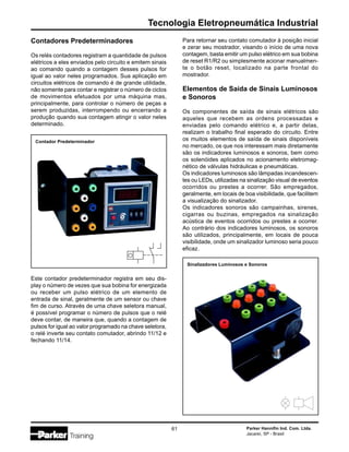 Parker Hannifin Ind. Com. Ltda.
Jacareí, SP - Brasil
61
Tecnologia Eletropneumática Industrial
Contadores Predeterminadores
Os relés contadores registram a quantidade de pulsos
elétricos a eles enviados pelo circuito e emitem sinais
ao comando quando a contagem desses pulsos for
igual ao valor neles programados. Sua aplicação em
circuitos elétricos de comando é de grande utilidade,
não somente para contar e registrar o número de ciclos
de movimentos efetuados por uma máquina mas,
principalmente, para controlar o número de peças a
serem produzidas, interrompendo ou encerrando a
produção quando sua contagem atingir o valor neles
determinado.
Este contador predeterminador registra em seu dis-
play o número de vezes que sua bobina for energizada
ou receber um pulso elétrico de um elemento de
entrada de sinal, geralmente de um sensor ou chave
fim de curso. Através de uma chave seletora manual,
é possível programar o número de pulsos que o relé
deve contar, de maneira que, quando a contagem de
pulsos for igual ao valor programado na chave seletora,
o relé inverte seu contato comutador, abrindo 11/12 e
fechando 11/14.
Contador Predeterminador
Para retornar seu contato comutador à posição inicial
e zerar seu mostrador, visando o início de uma nova
contagem, basta emitir um pulso elétrico em sua bobina
de reset R1/R2 ou simplesmente acionar manualmen-
te o botão reset, localizado na parte frontal do
mostrador.
Elementos de Saída de Sinais Luminosos
e Sonoros
Os componentes de saída de sinais elétricos são
aqueles que recebem as ordens processadas e
enviadas pelo comando elétrico e, a partir delas,
realizam o trabalho final esperado do circuito. Entre
os muitos elementos de saída de sinais disponíveis
no mercado, os que nos interessam mais diretamente
são os indicadores luminosos e sonoros, bem como
os solenóides aplicados no acionamento eletromag-
nético de válvulas hidráulicas e pneumáticas.
Os indicadores luminosos são lâmpadas incandescen-
tes ou LEDs, utilizadas na sinalização visual de eventos
ocorridos ou prestes a ocorrer. São empregados,
geralmente, em locais de boa visibilidade, que facilitem
a visualização do sinalizador.
Os indicadores sonoros são campainhas, sirenes,
cigarras ou buzinas, empregados na sinalização
acústica de eventos ocorridos ou prestes a ocorrer.
Ao contrário dos indicadores luminosos, os sonoros
são utilizados, principalmente, em locais de pouca
visibilidade, onde um sinalizador luminoso seria pouco
eficaz.
Sinalizadores Luminosos e Sonoros
 