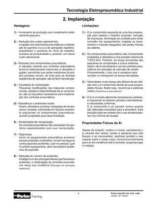 Tecnologia Eletropneumática Industrial
Parker Hannifin Ind. Com. Ltda.
Jacareí, SP - Brasil
5
2. Implantação
Vantagens:
1) - Incremento da produção com investimento relati-
vamente pequeno.
2) - Redução dos custos operacionais.
A rapidez nos movimentos pneumáticos e a liberta-
ção do operário (homem) de operações repetitiva
possibilitam o aumento do ritmo de trabalho,
aumento de produtividade e, portanto, um menor
custo operacional.
3) - Robustez dos componentes pneumáticos.
A robustez inerente aos controles pneumáticos
torna-os relativamente insensíveis a vibrações e
golpes, permitindo que ações mecânicas do pró-
prio processo sirvam, de sinal para as diversas
seqüências de operação; são de fácil manutenção.
4) - Facilidade de implantação.
Pequenas modificações nas máquinas conven-
cionais, aliadas à disponibilidade de ar comprimi-
do, são os requisitos necessários para implanta-
ção dos controles pneumáticos.
5) - Resistência a ambientes hostis.
Poeira, atmosfera corrosiva, oscilações de tempe-
ratura, umidade, submersão em líquidos raramen-
te prejudicam os componentes pneumáticos,
quando projetados para essa finalidade.
6) - Simplicidade de manipulação.
Os controles pneumáticos não necessitam de ope-
rários especializados para sua manipulação.
7) - Segurança.
Como os equipamentos pneumáticos envolvem
sempre pressões moderadas, tornam-se seguros
contra possíveis acidentes, quer no pessoal, quer
no próprio equipamento, além de evitarem proble-
mas de explosão.
8) - Redução do número de acidentes.
A fadiga é um dos principais fatores que favorecem
acidentes; a implantação de controles pneumáti-
cos reduz sua incidência (liberação de operações
repetitivas).
Limitações:
1) - O ar comprimido necessita de uma boa prepara-
ção para realizar o trabalho proposto: remoção
de impurezas, eliminação de umidade para evitar
corrosão nos equipamentos, engates ou trava-
mentos e maiores desgastes nas partes móveis
do sistema.
2) - Os componentes pneumáticos são normalmente
projetados e utilizados a uma pressão máxima de
1723,6 kPa. Portanto, as forças envolvidas são
pequenas se comparadas a outros sistemas.
Assim, não é conveniente o uso de controles pneu-
máticos em operação de extrusão de metais.
Provavelmente, o seu uso é vantajoso para
recolher ou transportar as barras extrudadas.
3) - Velocidades muito baixas são difíceis de ser obti-
das com o ar comprimido devido às suas proprie-
dades físicas. Neste caso, recorre-se a sistemas
mistos (hidráulicos e pneumáticos).
4) - O ar é um fluido altamente compressível, portanto,
é impossível se obterem paradas intermediárias
e velocidades uniformes.
O ar comprimido é um poluidor sonoro quando
são efetuadas exaustões para a atmosfera. Esta
poluição pode ser evitada com o uso de silenciado-
res nos orifícios de escape.
Propriedades Físicas do Ar
Apesar de insípido, inodoro e incolor, percebemos o
ar através dos ventos, aviões e pássaros que nele
flutuam e se movimentam; sentimos também o seu
impacto sobre o nosso corpo. Concluímos facilmente
que o ar tem existência real e concreta, ocupando lugar
no espaço.
 