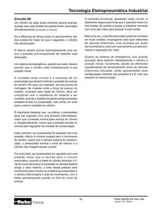 Parker Hannifin Ind. Com. Ltda.
Jacareí, SP - Brasil
83
Tecnologia Eletropneumática Industrial
Circuito 08
Um cilindro de ação dupla somente deverá avançar
quando seus dois botões de partida forem acionados
simultaneamente (Comando bi-manual).
Se a diferença de tempo entre os acionamentos dos
dois botões for maior do que 2 segundos, o cilindro
não deverá partir.
O retorno deverá ocorrer automaticamente uma vez
que a pressão pré-programada de trabalho seja
alcançada.
Um sistema de emergência, quando acionado, deverá
permitir que o cilindro volte imediatamente à sua
posição inicial.
A novidade neste circuito é a presença de um
pressostato que deverá controlar a pressão de avanço
do cilindro. No caso, por exemplo, de uma prensa de
cunhagem de moedas onde a força de avanço do
martelo, acionado pela haste do cilindro, deve ser
compatível com a resistência do material a ser
cunhado, quando o martelo da prensa atingir a pressão
predeterminada no pressostato, este emite um sinal
para o retorno imediato do cilindro.
É importante destacar que, na prática, o pressostato
deve ser regulado com uma pressão intermediária,
maior que a pressão mínima para avanço do cilindro
e, obrigatoriamente, menor que a pressão servida no
circuito pelo regulador da unidade de conservação.
Caso contrário, se o pressostato for ajustado com uma
pressão inferior à mínima exigida para o movimento
do cilindro, assim que a câmara traseira for pressuri-
zada, o pressostato emitirá o sinal de retorno e o
cilindro não chegará sequer a partir.
Por outro lado, se o pressostato for regulado com uma
pressão maior que a servida para o circuito
pneumático, quando a haste do cilindro alcançar o fi-
nal do curso de avanço e a pressão na câmara traseira
atingir o valor máximo, o valor dessa pressão será
insuficiente para inverter os contatos do pressostato e
o cilindro interromperá o ciclo de movimentos, com a
haste permanecendo parada no final do curso de
avanço.
O comando bi-manual, detalhado neste circuito, é
totalmente seguro pois evita que o operador trave um
dos botões de partida e passe a trabalhar somente
com uma das mãos para acionar o outro botão.
Mais uma vez, o circuito pneumático pode ser montado
em duas versões, empregando dois tipos diferentes
de válvulas direcionais: uma acionada por duplo
servocomando e outra com acionamento por servoco-
mando e reposição por mola.
Quanto ao sistema de emergência, que quando
acionado deve retornar imediatamente o cilindro à
posição inicial, novamente, devido às diferentes
características de funcionamento entre as válvulas
direcionais utilizadas, serão apresentadas duas
configurações distintas nas soluções A e B, mas que
exercem a mesma função.
 