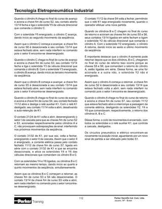 Tecnologia Eletropneumática Industrial
112 Parker Hannifin Ind. Com. Ltda.
Jacareí, SP - Brasil
Quando o cilindro A chega no final do curso de avanço
e aciona a chave fim de curso S2, seu contato aberto
13/14 fecha e liga o solenóide Y5 da válvula direcional
que comanda o cilindro C.
Com o solenóide Y5 energizado, o cilindro C avança,
dando início ao segundo movimento da seqüência.
Assim que o cilindro C começa a avançar, a chave fim
de curso S6 é desacionada e seu contato 13/14 que
estava fechado abre, sem nada interferir no comando
pois o setor II encontra-se desenergizado.
Quando o cilindro C chega no final do curso de avanço
e aciona a chave fim de curso S3, seu contato 13/14
fecha e liga o solenóide Y3 da válvula direcional que
comanda o cilindro B. Com o solenóide Y3 energizado,
o cilindro B avança, dando início ao terceiro movimento
da seqüência.
Assim que o cilindro B começa a avançar, a chave fim
de curso S5 é desacionada e seu contato 13/14 que
estava fechado abre, sem nada interferir no comando
pois o setor II encontra-se desenergizado.
Quando o cilindro B chega no final do curso de avanço
e aciona a chave fim de curso S4, seu contato fechado
11/12 abre e desliga o relé auxiliar K1. Com o relé K1
desligado, seu contato 11/14 volta a abrir, desativando
a auto-retenção de K1.
O contato 21/24 de K1 volta a abrir, desenergizando o
setor I da cascata para que as chaves fim de curso S2
e S3, acionadas respectivamente pelos cilindros A e
C, não provoquem sobreposições de sinal, interferindo
nos próximos movimentos da seqüência.
O contato 31/32 de K1, por sua vez, volta a fechar,
energizando o setor II da cascata. Assim que o setor II
é energizado, a corrente elétrica passa pelo contato
fechado 11/12 da chave fim de curso S7, ligada em
série com o contato 31/32 de K1 e que se encontra
desacionada, e ativa os solenóides Y4 e Y6 das
válvulas direcionais que comandam os cilindro B e C.
Com os solenóides Y4 e Y6 ligados, os cilindros B e C
retornam ao mesmo tempo, dando início ao quarto e
quinto movimentos da seqüência, simultaneamente.
Assim que os cilindros B e C começam a retornar, as
chaves fim de curso S3 e S4 são desacionadas. O
contato 13/14 da chave fim de curso S3 volta a abrir,
sem nada interferir no comando pois o setor I encontra-
se desenergizado.
O contato 11/12 da chave S4 volta a fechar, permitindo
que o relé K1 seja energizado novamente, quando o
operador efetuar uma nova partida.
Quando os cilindros B e C chegam no final do curso
de retorno e acionam as chaves fim de curso S5 e S6,
seus contatos 13/14 ligados em série fecham e ligam
o solenóide Y2 da válvula direcional que comanda o
cilindro A. Com o solenóide Y2 energizado, o cilindro
A retorna, dando início ao sexto e último movimento
da seqüência.
É importante destacar que o cilindro A somente pode
retornar depois que os dois cilindros, B e C, chegarem
no final do curso de retorno Isso ocorre porque as
chaves S5 e S6, que comandam o retorno do cilindro
A, estão ligadas em série. Dessa forma, se uma for
acionada e a outra não, o solenóide Y2 não é
energizado.
Assim que o cilindro A começa a retornar, a chave fim
de curso S2 é desacionada e seu contato 13/14 que
estava fechado volta a abrir, sem nada interferir no
comando pois o setor I encontra-se desenergizado.
Quando o cilindro A chega no final do curso de retorno
e aciona a chave fim de curso S7, seu contato 11/12
que estava fechado abre e interrompe a passagem da
corrente elétrica, desligando os solenóides Y2, Y4 e
Y6 que comandavam, respectivamente, o retorno dos
cilindros A, B e C.
Dessa forma, o ciclo de movimentos é encerrado, com
todos os solenóides e o relé auxiliar K1, que controla
a cascata, desligados.
Os circuitos pneumático e elétrico encontram-se
novamente na posição inicial, aguardando por um novo
sinal de partida a ser efetuado pelo botão S1.
 