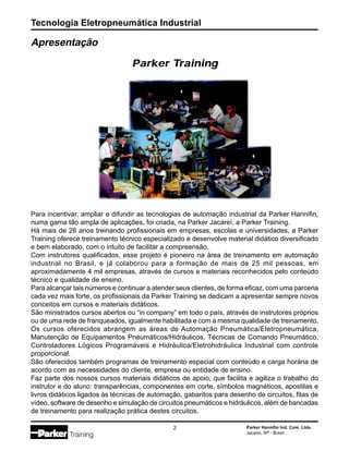 Tecnologia Eletropneumática Industrial
2 Parker Hannifin Ind. Com. Ltda.
Jacareí, SP - Brasil
Apresentação
Para incentivar, ampliar e difundir as tecnologias de automação industrial da Parker Hannifin,
numa gama tão ampla de aplicações, foi criada, na Parker Jacareí, a Parker Training.
Há mais de 26 anos treinando profissionais em empresas, escolas e universidades, a Parker
Training oferece treinamento técnico especializado e desenvolve material didático diversificado
e bem elaborado, com o intuito de facilitar a compreensão.
Com instrutores qualificados, esse projeto é pioneiro na área de treinamento em automação
industrial no Brasil, e já colaborou para a formação de mais de 25 mil pessoas, em
aproximadamente 4 mil empresas, através de cursos e materiais reconhecidos pelo conteúdo
técnico e qualidade de ensino.
Para alcançar tais números e continuar a atender seus clientes, de forma eficaz, com uma parceria
cada vez mais forte, os profissionais da Parker Training se dedicam a apresentar sempre novos
conceitos em cursos e materiais didáticos.
São ministrados cursos abertos ou “in company” em todo o país, através de instrutores próprios
ou de uma rede de franqueados, igualmente habilitada e com a mesma qualidade de treinamento.
Os cursos oferecidos abrangem as áreas de Automação Pneumática/Eletropneumática,
Manutenção de Equipamentos Pneumáticos/Hidráulicos, Técnicas de Comando Pneumático,
Controladores Lógicos Programáveis e Hidráulica/Eletrohidráulica Industrial com controle
proporcional.
São oferecidos também programas de treinamento especial com conteúdo e carga horária de
acordo com as necessidades do cliente, empresa ou entidade de ensino.
Faz parte dos nossos cursos materiais didáticos de apoio, que facilita e agiliza o trabalho do
instrutor e do aluno: transparências, componentes em corte, símbolos magnéticos, apostilas e
livros didáticos ligados às técnicas de automação, gabaritos para desenho de circuitos, fitas de
vídeo, software de desenho e simulação de circuitos pneumáticos e hidráulicos, além de bancadas
de treinamento para realização prática destes circuitos.
Parker Training
 