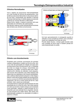 Parker Hannifin Ind. Com. Ltda.
Jacareí, SP - Brasil
45
Tecnologia Eletropneumática Industrial
Cilindros Normalizados
Com o objetivo de proporcionar intercambiabilidade
em nível mundial em termos de equipamentos, uma
tendência natural dos fabricantes é a de produzir dentro
de sua linha, componentes que atendem a Normas
Técnicas Internacionais. O cilindro abaixo é construído
conforme as normas ISO 6431 e DIN 24335.
Dessa forma, desde o material construtivo até suas
dimensões em milímetros são padronizados.
Nos demais, todas as outras características funcionais
são similares aos cilindros convencionais.
Cilindro com Amortecimento
Projetado para controlar movimentos de grandes
massas e desacelerar o pistão nos fins de curso, tem
a sua vida útil prolongada em relação aos tipos sem
amortecimento.Este amortecimento tem a finalidade
de evitar as cargas de choque, transmitidas aos
cabeçotes e ao pistão, no final de cada curso, absor-
vendo-os.Em cilindros de diâmetro muito pequeno,
este recurso não é aplicável, pois utiliza espaços não
disponíveis nos cabeçotes e nem haveria necessidade,
pois o esforço desenvolvido é pequeno e não chega a
adquirir muita inércia.Serão dotados de amortecimento
(quando necessário) os cilindros que possuirem diâmetros
superiores a 30 mm e cursos acima de 50 mm, caso
contrário, não é viável sua construção.
O amortecimento é criado pelo aprisionamento de certa
quantidade de ar no final do curso. Isto é feito quando
um colar que envolve a haste começa a ser encaixado
numa guarnição, vedando a saída principal do ar e
forçando-o por uma restrição fixa ou regulável, através
do qual escoará com vazão menor. Isto causa uma
desaceleração gradativa na velocidade do pistão e
absorve o choque.
Um bom aproveitamento é conseguido quando é
utilizado o curso completo do cilindro, pois o amorteci-
mento só é adaptável nos finais de curso.
Provido deste recurso, o tempo gasto durante cada
ciclo completo se torna maior e existem perdas em
cada desaceleração do pistão.
Simbologia
Cilindro de Dupla Ação com Duplo Amortecimento
Simbologia
 