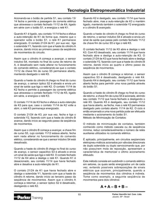 Parker Hannifin Ind. Com. Ltda.
Jacareí, SP - Brasil
93
Tecnologia Eletropneumática Industrial
Acionando-se o botão de partida S1, seu contato 13/
14 fecha e permite a passagem da corrente elétrica
que atravessa o contato fechado 11/12 de K4, ligado
em série com o botão S1, e energiza o relé K1.
Quando K1 é ligado, seu contato 11/14 fecha e efetua
a auto-retenção de K1 de forma que, mesmo que o
operador solte o botão S1, o relé K1 permanece
energizado. O contato 21/24 de K1, por sua vez, liga
o solenóide Y1, fazendo com que a haste do cilindro A
avance, dando início ao primeiro passo da seqüência
de movimentos do circuito.
Assim que o cilindro A começa a avançar, o sensor
indutivo S4, montado no final do curso de retorno de
A, é desativado sem nada alterar no funcionamento
do comando elétrico, considerando-se que o contato
11/12 da chave fim de curso S5 permanece aberto,
mantendo desligado o relé K5.
Quando a haste do cilindro A chega no final do curso
de avanço, o sensor óptico S2 é ativado e envia um
sinal de saída que liga o relé K2. O contato 11/14 de
K2 fecha e permite a passagem da corrente elétrica
que atravessa o contato fechado 11/12 de K5, ligado
em série, e energiza o relé K3.
O contato 11/14 de K3 fecha e efetua a auto-retenção
de K3 para que, caso o contato 11/14 de K2 volte a
abrir, o relé K3 permaneça energizado.
O contato 21/24 de K3, por sua vez, fecha e liga o
solenóide Y2, fazendo com que a haste do cilindro B
avance, dando início ao segundo passo da seqüência
de movimentos.
Assim que o cilindro B começa a avançar, a chave fim
de curso S5, cujo contato 11/12 estava aberto, fecha
sem nada alterar no funcionamento do comando
elétrico, considerando-se que o sensor indutivo S4 está
desativado.
Quando a haste do cilindro B chega no final do curso
de avanço, o sensor capacitivo S3 é ativado e envia
um sinal de saída que liga o relé K4. O contato fechado
11/12 de K4 abre e desliga o relé K1. Quando K1 é
desacionado, seu contato 11/14 que havia fechado
abre e desativa a auto-retenção de K1.
O contato 21/24 de K1 que havia fechado abre e
desliga o solenóide Y1, fazendo com que a haste do
cilindro A retorne, dando início ao terceiro passo da
seqüência de movimentos. Assim que o cilindro A
começa a retornar, o sensor óptico S2 é desativado,
desligando o relé K2.
Quando K2 é desligado, seu contato 11/14 que havia
fechado abre, mas a auto-retenção de K3 o mantém
ligado, mantendo também o solenóide Y2 energizado
e o cilindro B avançado.
Quando a haste do cilindro A chega no final do curso
de retorno, o sensor indutivo S4 é ativado e envia um
sinal de saída que passa pelo contato fechado 11/12
da chave fim de curso S5 e liga o relé K5.
O contato fechado 11/12 de K5 abre e desliga o relé
K3. Com K3 desativado, seu contato 11/14 que havia
fechado abre e desliga a auto-retenção de K3. O
contato 21/24 de K3 que havia fechado abre e desliga
o solenóide Y2, fazendo com que a haste do cilindro B
retorne, dando início ao quarto e último passo da
seqüência de movimentos.
Assim que o cilindro B começa a retornar, o sensor
capacitivo S3 é desativado, desligando o relé K4.
Quando K4 é desligado, seu contato 11/12 que havia
aberto fecha para permitir uma nova partida através
do botão S1.
Quando a haste do cilindro B chega no final do curso
de retorno, a chave fim de curso S5 é acionada, abrindo
seu contato 11/12 que havia fechado e desligando o
relé K5. Quando K5 é desligado, seu contato 11/12
que havia aberto, se fecha, mas o relé K3 permanece
desligado pelo contato aberto 11/14 de K2. O ciclo é
então encerrado e uma nova partida pode ser efetuada
mediante o acionamento do botão S1.
Método de Minimização de Contatos:
O método de minimização de contatos, também
conhecido como método cascata ou de seqüência
mínima, reduz consideravelmente o número de relés
auxiliares utilizados no comando elétrico.
É aplicado, principalmente, em circuitos seqüenciais
eletropneu-máticos acionados por válvulas direcionais
de duplo solenóide ou duplo servocomando que, por
não possuírem mola de reposição, apresentam a
característica de memorizar o último acionamento
efetuado.
Este método consiste em subdividir o comando elétrico
em setores, os quais serão energizados um de cada
vez, evitando possíveis sobreposições de sinais
elétricos que ocorrem, principalmente, quando a
seqüência de movimentos dos cilindros é indireta.
Tome como exemplo, a seguinte seqüência de
movimentos para dois cilindros:
A + A – B + B –
 