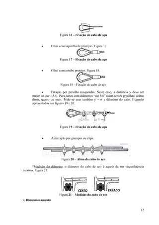 Figura 16 – Fixação do cabo de aço
• Olhal com sapatilha de proteção. Figura 17.
Figura 17 – Fixação do cabo de aço
• Olhal com estribo protetor. Figura 18.
Figura 18 – Fixação do cabo de aço
• Fixação por presilha rosqueadas. Neste caso, a distância y deve ser
maior do que 1,5.x . Para cabos com diâmetros “até 5/8” usam-se três presilhas; acima
disso, quatro ou mais. Pode–se usar também y = 6 x diâmetro do cabo. Exemplo
apresentados nas figuras 19 e 20.
Figura 19 – Fixação do cabo de aço
• Amarração por grampos ou clips.
Figura 20 – Alma do cabo de aço
*Medição do diâmetro: o diâmetro do cabo de aço é aquele da sua circunferência
máxima. Figura 21.
Figura 21 – Medidas do cabo de aço
9. Dimensionamento
12
 