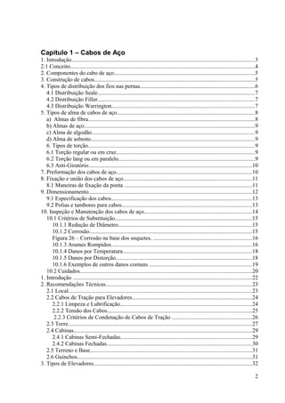 Capítulo 1 – Cabos de Aço
1. Introdução...............................................................................................................................3
2.1 Conceito................................................................................................................................4
2. Componentes do cabo de aço..................................................................................................5
3. Construção de cabos................................................................................................................5
4. Tipos de distribuição dos fios nas pernas................................................................................6
4.1 Distribuição Seale.............................................................................................................7
4.2 Distribuição Filler.............................................................................................................7
4.3 Distribuição Warrington...................................................................................................7
5. Tipos de alma de cabos de aço................................................................................................8
a) Almas de fibra....................................................................................................................8
b) Almas de aço.......................................................................................................................9
c) Alma de algodão.................................................................................................................9
d) Alma de asbesto..................................................................................................................9
6. Tipos de torção....................................................................................................................9
6.1 Torção regular ou em cruz................................................................................................9
6.2 Torção lang ou em paralelo...............................................................................................9
6.3 Anti-Giratório..................................................................................................................10
7. Preformação dos cabos de aço..............................................................................................10
8. Fixação e união dos cabos de aço.........................................................................................11
8.1 Maneiras de fixação da ponta .........................................................................................11
9. Dimensionamento.................................................................................................................12
9.1 Especificação dos cabos..................................................................................................13
9.2 Polias e tambores para cabos..........................................................................................13
10. Inspeção e Manutenção dos cabos de aço...........................................................................14
10.1 Critérios de Substituição...............................................................................................15
10.1.1 Redução de Diâmetro.............................................................................................15
10.1.2 Corrosão.................................................................................................................15
Figura 26 – Corrosão na base dos soquetes. ....................................................................16
10.1.3 Arames Rompidos..................................................................................................16
10.1.4 Danos por Temperatura..........................................................................................18
10.1.5 Danos por Distorção...............................................................................................18
10.1.6 Exemplos de outros danos comuns .......................................................................19
10.2 Cuidados........................................................................................................................20
1. Introdução ............................................................................................................................22
2. Recomendações Técnicas.....................................................................................................23
2.1 Local................................................................................................................................23
2.2 Cabos de Tração para Elevadores...................................................................................24
2.2.1 Limpeza e Lubrificação...........................................................................................24
2.2.2 Tensão dos Cabos.....................................................................................................25
2.2.3 Critérios de Condenação de Cabos de Tração ........................................................26
2.3 Torre................................................................................................................................27
2.4 Cabinas............................................................................................................................29
2.4.1 Cabinas Semi-Fechadas...........................................................................................29
2.4.2 Cabinas Fechadas.....................................................................................................30
2.5 Terreno e Base................................................................................................................31
2.6 Guinchos.........................................................................................................................31
3. Tipos de Elevadores..............................................................................................................32
2
 
