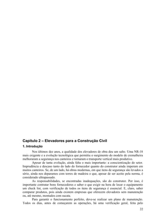 Capítulo 2 – Elevadores para a Construção Civil
1. Introdução
Nos últimos dez anos, a qualidade dos elevadores de obra deu um salto. Uma NR-18
mais exigente e a evolução tecnológica que permitiu o surgimento do modelo de cremalheira
melhoraram a segurança nos canteiros e tornaram o transporte vertical mais produtivo.
Apesar de tanta evolução, ainda falta o mais importante: a conscientização do setor.
Imprudência e descaso tanto do lado do fornecedor quanto do construtor ainda imperam em
muitos canteiros. Se, de um lado, há obras modernas, em que itens de segurança são levados a
sério, ainda nos deparamos com torres de madeira o que, apesar de ser aceito pela norma, é
considerado ultrapassado.
As responsabilidades, se encontradas inadequações, são do construtor. Por isso, é
importante contratar bons fornecedores e saber o que exigir na hora de locar o equipamento
um check list, com verificação de todos os itens de segurança é essencial. E, claro, saber
comparar produtos, pois ainda existem empresas que oferecem elevadores sem manutenção
ou, até mesmo, montados com sucata.
Para garantir o funcionamento perfeito, deve-se realizar um plano de manutenção.
Todos os dias, antes de começarem as operações, há uma verificação geral, feita pelo
22
 
