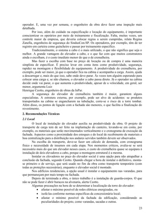 operador. E, uma vez por semana, o engenheiro da obra deve fazer uma inspeção mais
detalhada.
Por isso, além do cuidado na especificação e locação do equipamento, é importante
conscientizar os operários por meio de treinamento e fiscalização. Falta, muitas vezes, um
controle maior da empresa, que deveria colocar regras a serem cumpridas, relata Regina
Zanella, engenheira de segurança do SindusCon-SP. Os operadores, por exemplo, têm de ter
registro em carteira como guincheiro e passar por treinamento específico.
Tradicionalmente, o sistema a cabo é o mais utilizado, o que não significa que seja o
melhor. A grande vantagem do elevador a cabo, e o que faz com que muitos construtores
ainda o escolham, é o custo imediato menor do que o de cremalheira.
Mas fazer a escolha com base no preço de locação ou de compra é uma maneira
simplista de especificar. É preciso levar em conta itens como produtividade, segurança,
rapidez na montagem e flexibilidade do equipamento. A produtividade do cremalheira, por
exemplo, pode ser maior, já que o operador fica na cabina e acompanha a carga. Assim, ajuda
a descarregar e, mais do que isso, sabe onde deve parar. Às vezes tem alguém esperando para
colocar uma carga e, se não chamou, o elevador a cabo passa direto. Já o operador na cabina
decide onde vai parar, o que aumenta a produtividade, apesar de a velocidade, em geral, ser
menor, argumenta Luiz
Henrique Ceotto, engenheiro de obras da InPar.
A segurança do elevador de cremalheira também é maior, garantem alguns
especialistas. A estrutura externa, por exemplo, pode ser alvo de acidentes: se produtos
transportados na cabina se engancharem na tubulação, corre-se o risco de a torre tombar.
Além disso, os pontos de ligação com a fachada são menores, o que facilita a finalização do
revestimento.
2. Recomendações Técnicas
2.1 Local
O local de instalação do elevador auxilia na produtividade da obra. O projeto de
transporte de carga tem de ser feito na implantação do canteiro, levando-se em conta, por
exemplo, os materiais que serão movimentados verticalmente e o cronograma de execução da
fachada. Aspectos como a proximidade dos estoques e do local de recebimento de materiais e
boa centralização para a distribuição nos andares servidos também devem ser observados.
Na escolha do transporte, deve-se fazer um cálculo de demanda, com cronograma
físico e necessidade de insumos em cada etapa. Nos momentos críticos, avalia-se se será
necessário mais do que um elevador nesses casos, o custo do cremalheira quase se equipara à
instalação de dois elevadores a cabo, porque a montagem estrutural é a mesma.
Instalar os elevadores no poço do elevador social é uma opção para não atrapalhar a
conclusão da fachada, segundo Ceotto. Quando chegar a hora de instalar o definitivo, monta-
se primeiro o de serviço, que será usado no fim da obra como transporte temporário (com
todas as proteções necessárias), enquanto o elevador social é montado.
Nos edifícios residenciais, a opção usual é instalar o equipamento nas varandas, para
que permaneçam por mais tempo na fachada.
Depois de terminada a obra, o único trabalho é a instalação de guarda-corpos. O que
não se pode fazer é abrir buracos na alvenaria, alerta Ceotto.
Algumas precauções na hora de se determinar a localização da torre do elevador:
• afastar o máximo possível de redes elétricas energizadas, ou
• isolá-las conforme normas específicas da concessionária local;
• afastar o mínimo possível da fachada da edificação, considerando as
peculiaridades do projeto, como varandas, sacadas e outras.
23
 