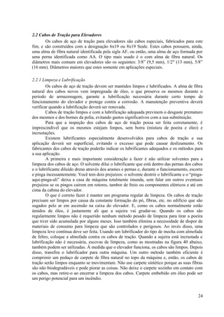 2.2 Cabos de Tração para Elevadores
Os cabos de aço de tração para elevadores são cabos especiais, fabricados para este
fim, e são construídos com a designação 6x19 ou 8x19 Seale. Estes cabos possuem, ainda,
uma alma de fibra natural identificada pela sigla AF, ou então, uma alma de aço formada por
uma perna identificada como AA. O tipo mais usado é o com alma de fibra natural. Os
diâmetros mais comuns em elevadores são os seguintes: 3/8” (9,5 mm), 1/2" (13 mm), 5/8”
(16 mm). Diâmetros maiores que estes somente em aplicações especiais.
2.2.1 Limpeza e Lubrificação
Os cabos de aço de tração devem ser mantidos limpos e lubrificados. A alma de fibra
natural dos cabos novos vem impregnada de óleo, o que preserva os mesmos durante o
período de armazenagem, garante a lubrificação necessária durante certo tempo de
funcionamento do elevador e protege contra a corrosão. A manutenção preventiva deverá
verificar quando a lubrificação deverá ser renovada.
Cabos de tração limpos e com a lubrificação adequada previnem o desgaste prematuro
dos mesmos e dos bornes da polia, evitando gastos significativos com a sua substituição.
Para que a inspeção dos cabos de aço de tração possa ser feita corretamente, é
imprescindível que os mesmos estejam limpos, sem borra (mistura de poeira e óleo) e
incrustações.
Existem lubrificantes especialmente desenvolvidos para cabos de tração e sua
aplicação deverá ser superficial, evitando o excesso que pode causar deslizamento. Os
fabricantes dos cabos de tração poderão indicar os lubrificantes adequados e os métodos para
a sua aplicação.
A primeira e mais importante consideração a fazer é não utilizar solventes para a
limpeza dos cabos de aço. O solvente dilui o lubrificante que está dentro das pernas dos cabos
e o lubrificante diluído drena através dos arames e pernas e, durante o funcionamento, escorre
e pinga incessantemente. Você tem dois prejuízos: o solvente destrói o lubrificante e o “pinga-
aqui-pinga-ali” deixa a casa de máquina totalmente imunda, sem falar em outros eventuais
prejuízos se os pingos caírem em rotores, tambor de freio ou componentes elétricos e até em
cima da cabina do elevador.
O que é correto fazer é manter um programa regular de limpeza. Os cabos de tração
precisam ser limpos por causa da constante formação do pó, fibras, etc. no edifício que são
sugados pelo ar em ascensão na caixa do elevador. E, como os cabos normalmente estão
úmidos de óleo, é justamente ali que a sujeira vai grudar-se. Quando os cabos são
regularmente limpos não é requerido nenhum método pesado de limpeza para tirar a poeira
que tiver sido acumulada por alguns meses. Isso também elimina a necessidade de dispor de
materiais de consumo para limpeza que são controlados e perigosos. Ao invés disso, uma
limpeza leve contínua deve ser feita. Usando um lubrificador do tipo de mecha com almofada
de feltro, coloque a almofada contra os cabos de tração. Quando a sujeira está incrustada e
lubrificação não é necessária, escovas de limpeza, como as mostradas na figura 40 abaixo,
também podem ser utilizadas. À medida que o elevador funciona, os cabos são limpos. Depois
disso, transfira o lubrificador para outra máquina. Um outro método também eficiente é
comprimir um pedaço de carpete de fibra natural no topo da máquina e, então, os cabos de
tração serão limpos enquanto se movimentam. Não use carpete sintético porque as suas fibras
são não biodegradáveis e pode piorar as coisas. Não deixe o carpete sozinho em contato com
os cabos, mas retire-o ao encerrar a limpeza dos cabos. Carpete embebido em óleo pode ser
um perigo potencial para um incêndio.
24
 