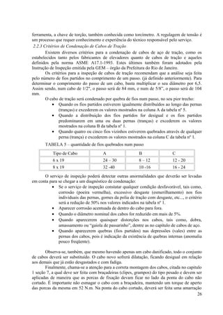 ferramenta, a chave de torção, também conhecida como torcímetro. A regulagem de tensão é
um processo que requer conhecimento e experiência do técnico responsável pelo serviço.
2.2.3 Critérios de Condenação de Cabos de Tração
Existem diversos critérios para a condenação de cabos de aço de tração, como os
estabelecidos tanto pelos fabricantes de elevadores quanto de cabos de tração e aqueles
definidos pela norma ASME A17.1-1993. Estes últimos também foram adotados pela
Instrução de Inspeção emitida pela GEM – órgão da Prefeitura do Rio de Janeiro.
Os critérios para a inspeção de cabos de tração recomendam que a análise seja feita
pelo número de fios partidos no comprimento de um passo. (já definido anteriormente). Para
determinar o comprimento do passo de um cabo, basta multiplicar o seu diâmetro por 6,5.
Assim sendo, num cabo de 1/2", o passo será de 84 mm, e num de 5/8”, o passo será de 104
mm.
O cabo de tração será condenado por quebra de fios num passo, no seu pior trecho:
• Quando os fios partidos estiverem igualmente distribuídos ao longo das pernas
(tranças) e excederem os valores mostrados na coluna A da tabela nº 5.
• Quando a distribuição dos fios partidos for desigual e os fios partidos
predominarem em uma ou duas pernas (tranças) e excederem os valores
mostrados na coluna B da tabela nº 1.
• Quando quatro ou cinco fios vizinhos estiverem quebrados através de qualquer
perna (trança) e excederem os valores mostrados na coluna C da tabela nº 1.
TABELA 5 – quantidade de fios quebrados num passo
Tipo de Cabo A B C
6 x 19 24 – 30 8 – 12 12 - 20
8 x 19 32 -40 10 -16 16 - 24
O serviço de inspeção poderá detectar outras anormalidades que deverão ser levadas
em conta para se chegar a um diagnóstico de condenação:
• Se o serviço de inspeção constatar qualquer condição desfavorável, tais como,
corrosão (poeira vermelha), excessivo desgaste (esmerilhamento) nos fios
individuais das pernas, gornes da polia de tração com desgaste, etc..., o critério
será a redução de 50% nos valores indicados na tabela nº 1.
• Aparecer corrosão acentuada de dentro do cabo para fora.
• Quando o diâmetro nominal dos cabos for reduzido em mais de 5%.
• Quando aparecerem quaisquer distorções nos cabos, tais como, dobra,
amassamento ou “gaiola de passarinho”, dentre as no capítulo de cabos de aço.
• Quando aparecerem quebras (fios partidos) nas depressões (vales) entre as
pernas dos cabos, pois é indicação da existência de quebras internas (anomalia
pouco freqüente).
Observa-se, também, que mesmo havendo apenas um cabo danificado, todo o conjunto
de cabos deverá ser substituído. O cabo novo sofrerá dilatação, ficando desigual em relação
aos demais que já estão desgastados e com fadiga.
Finalmente, chama-se a atenção para a correta montagem dos cabos, citada no capitulo
1 seção 7, a qual deve ser feita com braçadeiras (clipes, grampos) do tipo pesado e devem ser
aplicadas de maneira que as porcas de fixação devam ficar no lado da ponta do cabo não
cortado. É importante não esmagar o cabo com a braçadeira, mantendo um torque de aperto
das porcas da mesma em 52 N.m. Na ponta do cabo cortado, deverá ser feita uma amarração
26
 