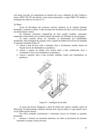 com arame recozido, de comprimento no mínimo três vezes o diâmetro do cabo. Embora a
norma ABNT NM 207 não aborde o tema acima mencionado, a antiga NBR 7192 detalha a
montagem dos cabos no seu item A.5.3.
2.3 Torre
Torres de Elevadores são estruturas verticais metálicas ou de madeira (tratada),
destinadas a sustentar a cabina, o cabo de tração dos elevadores de obra e servir de guia para
seu deslocamento vertical.
Os elementos estruturais componentes da torre quando oxidados, amassados,
empenados e deteriorados em sua forma original não podem ser utilizados na sua montagem.
As torres somente devem ser montadas ou desmontadas por trabalhadores
qualificados. Para montagem do conjunto, torre e suporte da roldana livre devem ser atendidas
as seguintes instruções:Figura 42
• colocar a base da torre sobre a fundação, fazer o nivelamento, instalar sistema de
fixação através de chumbadores ou parafusos;
• colocar o suporte da roldana livre (louca) sobre a base estabelecida, fazer o
nivelamento e fixar com chumbadores ou parafusos;
• colocar o guincho sobre a base nivelado, alinhado, fixado com chumbadores ou
parafusos;
Figura 42 – montagem do elevador
As torres não devem ultrapassar a altura de 6,00m (seis metros), medida a partir da
última laje. Na última parada a distância máxima entre viga da cabina e a viga superior, deve
ser de 4,00m (quatro metros).
Nas torres montadas externamente a construção, devem ser tomadas as seguintes
precauções:
• estroncar e amarrar aos montantes anteriores, em todos os pavimentos da estrutura,
mantendo-se sempre o prumo da torre;
27
 