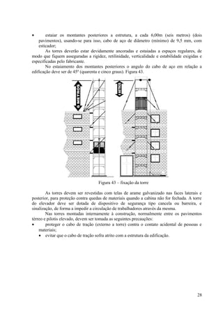 • estaiar os montantes posteriores a estrutura, a cada 6,00m (seis metros) (dois
pavimentos), usando-se para isso, cabo de aço de diâmetro (mínimo) de 9,5 mm, com
esticador;
As torres deverão estar devidamente ancoradas e estaiadas a espaços regulares, de
modo que fiquem asseguradas a rigidez, retilinidade, verticalidade e estabilidade exigidas e
especificadas pelo fabricante.
No estaiamento dos montantes posteriores o angulo do cabo de aço em relação a
edificação deve ser de 45º (quarenta e cinco graus). Figura 43.
Figura 43 – fixação da torre
As torres devem ser revestidas com telas de arame galvanizado nas faces laterais e
posterior, para proteção contra quedas de materiais quando a cabina não for fechada. A torre
do elevador deve ser dotada de dispositivo de segurança tipo cancela ou barreira, e
sinalização, de forma a impedir a circulação de trabalhadores através da mesma.
Nas torres montadas internamente à construção, normalmente entre os pavimentos
térreo e pilotis elevado, devem ser tomada as seguintes precauções:
• proteger o cabo de tração (externo a torre) contra o contato acidental de pessoas e
materiais;
• evitar que o cabo de tração sofra atrito com a estrutura da edificação.
28
 