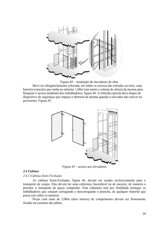 Figura 44 – instalação de elevadores de obra
Deve ser obrigatoriamente colocada, em todos os acessos das entradas na torre, uma
barreira (cancela) que tenha no mínimo 1,80m (um metro e oitenta de altura) da mesma para
bloquear o acesso acidental dos trabalhadores, figura 44. A referida cancela deve dispor de
dispositivo de segurança que impeça a abertura da mesma quando o elevador não estiver no
pavimento. Figura 45.
Figura 45 – acesso aos elevadores
2.4 Cabinas
2.4.1 Cabinas Semi-Fechadas
As cabinas Semi-Fechadas, figura 46, devem ser usadas exclusivamente para o
transporte de cargas. Elas devem ter uma cobertura, basculável ou de encaixe, de maneira a
permitir o transporte de peças compridas. Esta cobertura tem por finalidade proteger os
trabalhadores que estejam carregando e descarregando a prancha, de qualquer material que
possa cair sobre os mesmos.
Peças com mais de 2,00m (dois metros) de comprimento devem ser firmemente
fixadas na estrutura da cabina.
29
 