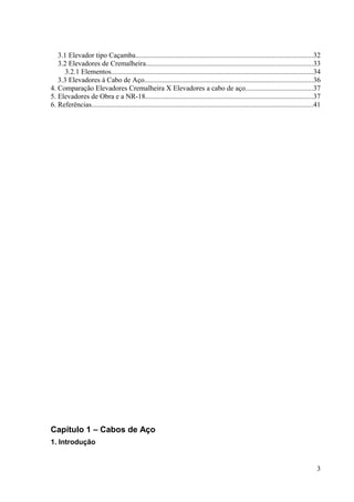 3.1 Elevador tipo Caçamba...................................................................................................32
3.2 Elevadores de Cremalheira.............................................................................................33
3.2.1 Elementos.................................................................................................................34
3.3 Elevadores à Cabo de Aço..............................................................................................36
4. Comparação Elevadores Cremalheira X Elevadores a cabo de aço......................................37
5. Elevadores de Obra e a NR-18..............................................................................................37
6. Referências............................................................................................................................41
Capítulo 1 – Cabos de Aço
1. Introdução
3
 