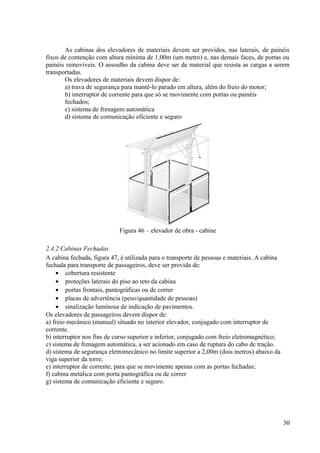 As cabinas dos elevadores de materiais devem ser providos, nas laterais, de painéis
fixos de contenção com altura mínima de 1,00m (um metro) e, nas demais faces, de portas ou
painéis removíveis. O assoalho da cabina deve ser de material que resista as cargas a serem
transportadas.
Os elevadores de materiais devem dispor de:
a) trava de segurança para mantê-lo parado em altura, além do freio do motor;
b) interruptor de corrente para que só se movimente com portas ou painéis
fechados;
c) sistema de frenagem automática
d) sistema de comunicação eficiente e seguro
Figura 46 – elevador de obra - cabine
2.4.2 Cabinas Fechadas
A cabina fechada, figura 47, é utilizada para o transporte de pessoas e materiais. A cabina
fechada para transporte de passageiros, deve ser provida de:
• cobertura resistente
• proteções laterais do piso ao teto da cabina
• portas frontais, pantográficas ou de correr
• placas de advertência (peso/quantidade de pessoas)
• sinalização luminosa de indicação de pavimentos.
Os elevadores de passageiros devem dispor de:
a) freio mecânico (manual) situado no interior elevador, conjugado com interruptor de
corrente.
b) interruptor nos fins de curso superior e inferior, conjugado com freio eletromagnético;
c) sistema de frenagem automática, a ser acionado em caso de ruptura do cabo de tração.
d) sistema de segurança eletromecânico no limite superior a 2,00m (dois metros) abaixo da
viga superior da torre;
e) interruptor de corrente, para que se movimente apenas com as portas fechadas;
f) cabina metálica com porta pantográfica ou de correr
g) sistema de comunicação eficiente e seguro.
30
 